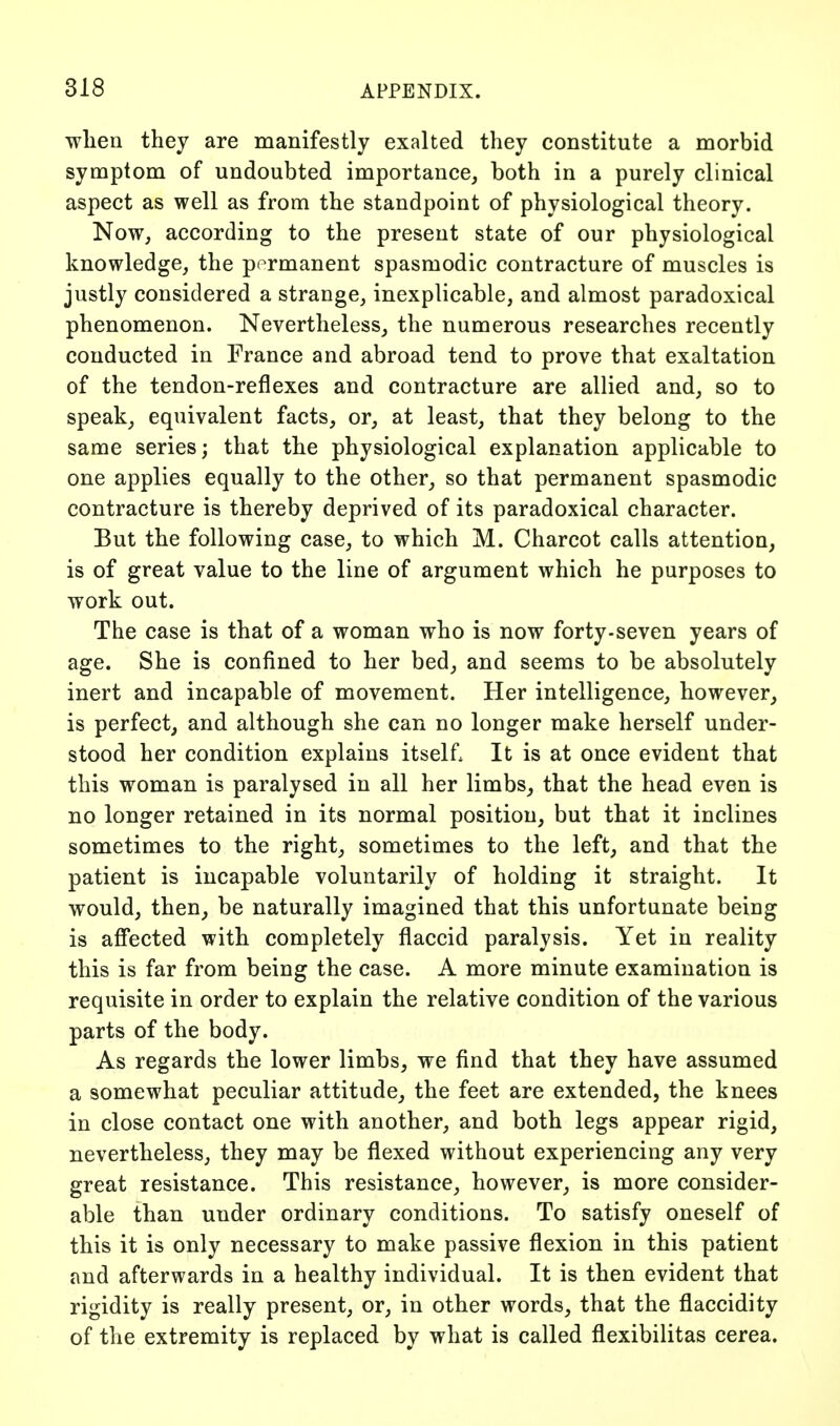 wlien they are manifestly exalted they constitute a morbid symptom of undoubted importance, both in a purely clinical aspect as well as from the standpoint of physiological theory. Now, according to the present state of our physiological knowledge, the permanent spasmodic contracture of muscles is justly considered a strange, inexplicable, and almost paradoxical phenomenon. Nevertheless, the numerous researches recently conducted in France and abroad tend to prove that exaltation of the tendon-reflexes and contracture are allied and, so to speak, equivalent facts, or, at least, that they belong to the same series; that the physiological explanation applicable to one applies equally to the other, so that permanent spasmodic contracture is thereby deprived of its paradoxical character. But the following case, to which M. Charcot calls attention, is of great value to the line of argument which he purposes to work out. The case is that of a woman who is now forty-seven years of age. She is confined to her bed, and seems to be absolutely inert and incapable of movement. Her intelligence, however^ is perfect, and although she can no longer make herself under- stood her condition explains itself. It is at once evident that this woman is paralysed in all her limbs, that the head even is no longer retained in its normal position, but that it inclines sometimes to the right, sometimes to the left, and that the patient is incapable voluntarily of holding it straight. It would, then, be naturally imagined that this unfortunate being is affected with completely flaccid paralysis. Yet in reality this is far from being the case. A more minute examination is requisite in order to explain the relative condition of the various parts of the body. As regards the lower limbs, we find that they have assumed a somewhat peculiar attitude, the feet are extended, the knees in close contact one with another, and both legs appear rigid, nevertheless, they may be flexed without experiencing any very great resistance. This resistance, however, is more consider- able than under ordinary conditions. To satisfy oneself of this it is only necessary to make passive flexion in this patient and afterwards in a healthy individual. It is then evident that rigidity is really present, or, in other words, that the flaccidity of the extremity is replaced by what is called flexibilitas cerea.