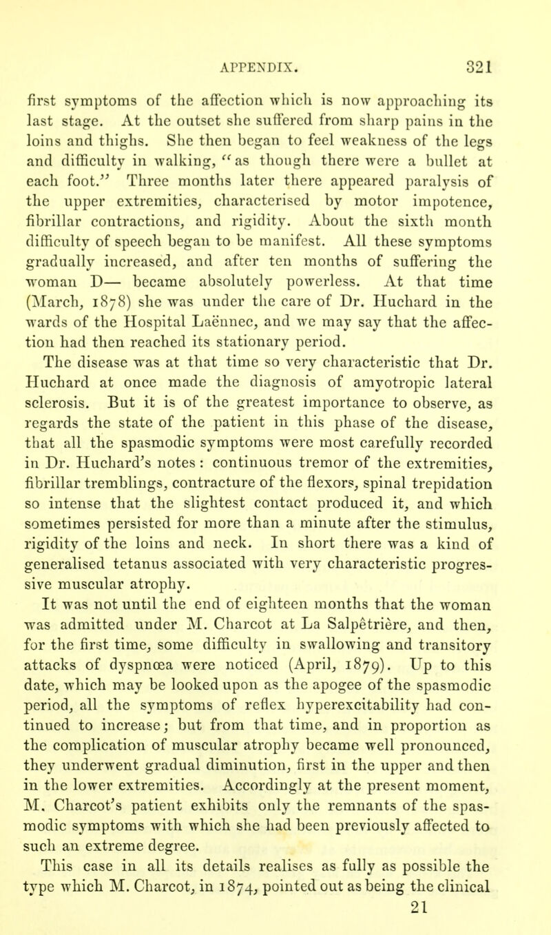 first symptoms of the afFcction which is now approaching its last stag^e. At the outset she suffered from sharp pains in tlie loins and thighs. She then began to feel weakness of the legs and difficulty in walking, as though there were a bullet at each foot/^ Three months later there appeared paralysis of the upper extremities, characterised by motor impotence, fibrillar contractions, and rigidity. About the sixth month difficulty of speech began to be manifest. All these symptoms gradually increased, and after ten months of suff'ering the woman D— became absolutely powerless. At that time (March, 1878) she was under the care of Dr. Huchard in the wards of the Hospital Laennec, and we may say that the affec- tion had then reached its stationary period. The disease was at that time so very characteristic that Dr. Huchard at once made the diagnosis of amyotropic lateral sclerosis. But it is of the greatest importance to observe^ as regards the state of the patient in this phase of the disease, that all the spasmodic symptoms were most carefully recorded in Dr. Huchard^s notes : continuous tremor of the extremities, fibrillar tremblings, contracture of the flexors, spinal trepidation so intense that the slightest contact produced it, and which sometimes persisted for more than a minute after the stimulus, rigidity of the loins and neck. In short there was a kind of generalised tetanus associated with very characteristic progres- sive muscular atrophy. It was not until the end of eighteen months that the woman was admitted under M. Charcot at La Salpetriere, and then, for the first time, some difficulty in swallowing and transitory attacks of dyspnoea were noticed (April, 1879). Up to this date, which may be looked upon as the apogee of the spasmodic period, all the symptoms of reflex hyperexcitability had con- tinued to increase; but from that time, and in proportion as the complication of muscular atrophy became well pronounced, they underwent gradual diminution, first in the upper and then in the lower extremities. Accordingly at the present moment, M. Charcot^s patient exhibits only the remnants of the spas- modic symptoms with which she had been previously aflfected to such an extreme degree. This case in all its details realises as fully as possible the type which M. Charcot, in 1874, pointed out as being the clinical 21