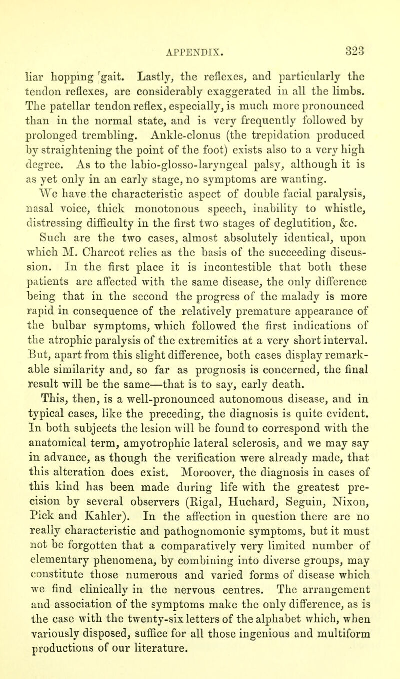 liar hopping 'gait. Lastly, the reflexes, and particularly the tendon reflexes, are considerably exaggerated in all the limbs. The patellar tendon reflex, especially, is much more pronounced than in the normal state, and is very frequently followed by prolonged trembling. Ankle-clonus (the trepidation produced by straightening the point of the foot) exists also to a very high degree. As to the labio-glosso-laryngeal palsy, although it is as yet only in an early stage, no symptoms are wanting. We have the characteristic aspect of double facial paralysis, nasal voice, thick monotonous speech, inability to whistle, distressing difficulty in the first two stages of deglutition, &c. Such are the two cases, almost absolutely identical, upon which M. Charcot relies as the basis of the succeeding discus- sion. In the first place it is incontestible that both these patients are aff'ected with the same disease, the only diff*erence being that in the second the progress of the malady is more rapid in consequence of the relatively premature appearance of the bulbar symptoms, which followed the first indications of the atrophic paralysis of the extremities at a very short interval. But, apart from this slight diff'erence, both cases display remark- able similarity and, so far as prognosis is concerned, the final result will be the same—that is to say, early death. This, then, is a well-pronounced autonomous disease, and in typical cases, like the preceding, the diagnosis is quite evident. In both subjects the lesion will be found to correspond with the anatomical term, amyotrophic lateral sclerosis, and we may say in advance, as though the verification were already made, that this alteration does exist. Moreover, the diagnosis in cases of this kind has been made during life with the greatest pre- cision by several observers (Rigal, Huchard, Seguin, Nixon, Pick and Kahler). In the aff'ection in question there are no really characteristic and pathognomonic symptoms, but it must not be forgotten that a comparatively very limited number of elementary phenomena, by combining into diverse groups, may constitute those numerous and varied forms of disease which we find clinically in the nervous centres. The arrangement and association of the symptoms make the only diff'erence, as is the case with the twenty-six letters of the alphabet which, when variously disposed, suffice for all those ingenious and multiform productions of our literature.