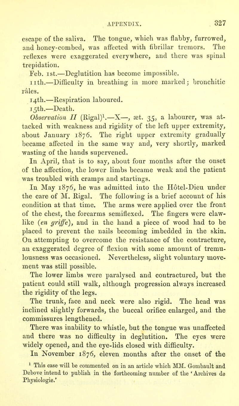 escape of the saliva. The tongue, which was flabby, furrowed, and honey-combed, was affected with fibrillar tremors. The reflexes were exaggerated everywhere, and there was spinal trepidation. Feb. ist.—Deglutition has become impossible, nth.—Difficulty in breathing in more marked; bronchitic rales. 14th.—Respiration laboured. 15th.—Death. Observation II (Rigal)^—X—, aet. 35, a labourer, was at- tacked with weakness and rigidity of the left upper extremity, about January 1876. The right upper extremity gradually became affected in the same way and, very shortly, marked wasting of the hands supervened. In April, that is to say, about four months after the onset of the affection, the lower limbs became weak and the patient was troubled with cramps and startings. In May 1876, he was admitted into the Hotel-Dieu under the care of M. Higal. The following is a brief account of his condition at that time. The arms were applied over the front of the chest, the forearms semiflexed. The fingers were claw- like {en griffe), and in the hand a piece of wood had to be placed to prevent the nails becoming imbedded in the skin. On attempting to overcome the resistance of the contracture, an exaggerated degree of flexion with some amount of tremu- lousness was occasioned. Nevertheless, slight voluntary move- ment was still possible. The lower limbs were paralysed and contractured, but the patient could still walk, although progression always increased the rigidity of the legs. The trunk, face and neck were also rigid. The head was inclined slightly forwards, the buccal orifice enlarged^ and the commissures lengthened. There was inability to whistle, but the tongue was unaffected and there was no difficulty in deglutition. The eyes were widely opened, and the eye-lids closed with difficulty. In November 1876, eleven months after the onset of the ^ This case will be commented on in an article which MM. Gombault and Debove intend to publish in the forthcoming number of the * Archives de Physiologic.*