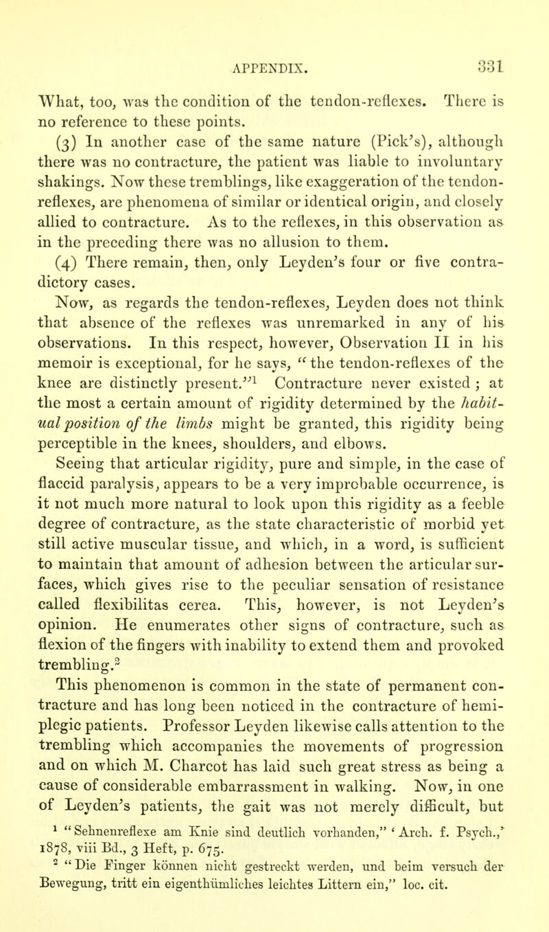 What, too, Avas the condition of the tcndon-reflcxcs. Tlicre is no reference to these points. (3) In another case of the same nature (Pick's), althougli there was no contracture,, the patient was liable to involuntary shakings. Now these tremblings, like exaggeration of the tendon- reflexes, are phenomena of similar or identical origin, and closely allied to contracture. As to the reflexes, in this observation as in the preceding there was no allusion to them. (4) There remain, then, only Leyden's four or five contra- dictory cases. Now, as regards the tendon-reflexes, Leyden does not think that absence of the reflexes was unremarked in any of his observations. In this respect, however. Observation II in his memoir is exceptional, for he says, the tendon-reflexes of the knee are distinctly present.Contracture never existed ; at the most a certain amount of rigidity determined by the habit- ual position of the limbs might be granted, this rigidity being perceptible in the knees, shoulders, and elbows. Seeing that articular rigidity, pure and simple, in the case of flaccid paralysis, appears to be a very improbable occurrence, is it not much more natural to look upon this rigidity as a feeble degree of contracture, as the state characteristic of morbid yet still active muscular tissue, and which, in a word, is sufficient to maintain that amount of adhesion between the articular sur- faces, which gives rise to the peculiar sensation of resistance called flexibilitas cerea. This, however, is not Leyden^s opinion. He enumerates other signs of contracture, such as flexion of the fingers with inability to extend them and provoked trembling.^ This phenomenon is common in the state of permanent con- tracture and has long been noticed in the contracture of hemi- plegic patients. Professor Leyden likewise calls attention to the trembling which accompanies the movements of progression and on which M. Charcot has laid such great stress as being a cause of considerable embarrassment in walking. Now, in one of Leyden's patients, the gait was not merely difficult, but ^  Sehnenreflexe am Knie sind cleutlicli vorhanden, ' Arch. f. Psjch.,' 1878, viii Bd., 3 Heft, p. 675. - Die Finger konnen nicht gestreckt werden, und beim versnch der Bewegung, tiitt ein eigenthiimliches leichtes Littern ein, loc. cit.