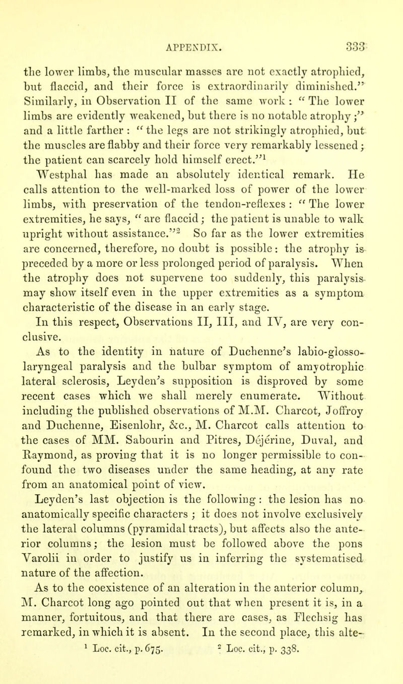 tlie lower limbs, the muscular masses are not exactly atropliicd, but flaccid, and their force is extraordinarily diminislicd.'' Similarly, in Observation II of the same work :  The lower limbs are evidently weakened, but there is no notable atrophy \^ and a little farther : the le^s are not strikingly atropliicd, but the muscles are flabby and their force very remarkably lessened; the patient can scarcely hold himself erect/'^ Westphal has made an absolutely identical remark. He calls attention to the well-marked loss of power of the lower limbs, with preservation of the tendon-reflexes :  The lower extremities, he says,  are flaccid; the patient is unable to walk upright without assistance.'^^ So far as the lower extremities are concerned, therefore, no doubt is possible: the atrophy i& preceded by a more or less prolonged period of paralysis. When the atrophy does not supervene too suddenly, this paralysis may show itself even in the upper extremities as a symptom characteristic of the disease in an early stage. In this respect, Observations II, III, and IV, are very con- clusive. As to the identity in nature of Duchenne^s labio-glosso- laryngeal paralysis and the bulbar symptom of amyotrophic lateral sclerosis, Leyden^s supposition is disproved by some recent cases which we shall merely enumerate. Without including the published observations of M.IM. Charcot, Jofli'oy and Duchenne, Eisenlohr, &c., M. Charcot calls attention to the cases of MM. Sabourin and Pitres, Dejerine, Duval, and Raymond, as proving that it is no longer permissible to con- found the two diseases under the same heading, at any rate from an anatomical point of view. Leyden's last objection is the following: the lesion has no anatomically specific characters ; it does not involve exclusively the lateral columns (pyramidal tracts), but aff*ects also the ante- rior columns; the lesion must be followed above the pons Varolii in order to justify us in inferring the systematised. nature of the affection. As to the coexistence of an alteration in the anterior column,. M. Charcot long ago pointed out that when present it is, in a manner, fortuitous, and that there are cases, as Flechsig has remarked, in which it is absent. In the second place, this alte- ^ Loc. cit., p. 675. - Loc. cit., p. 338.