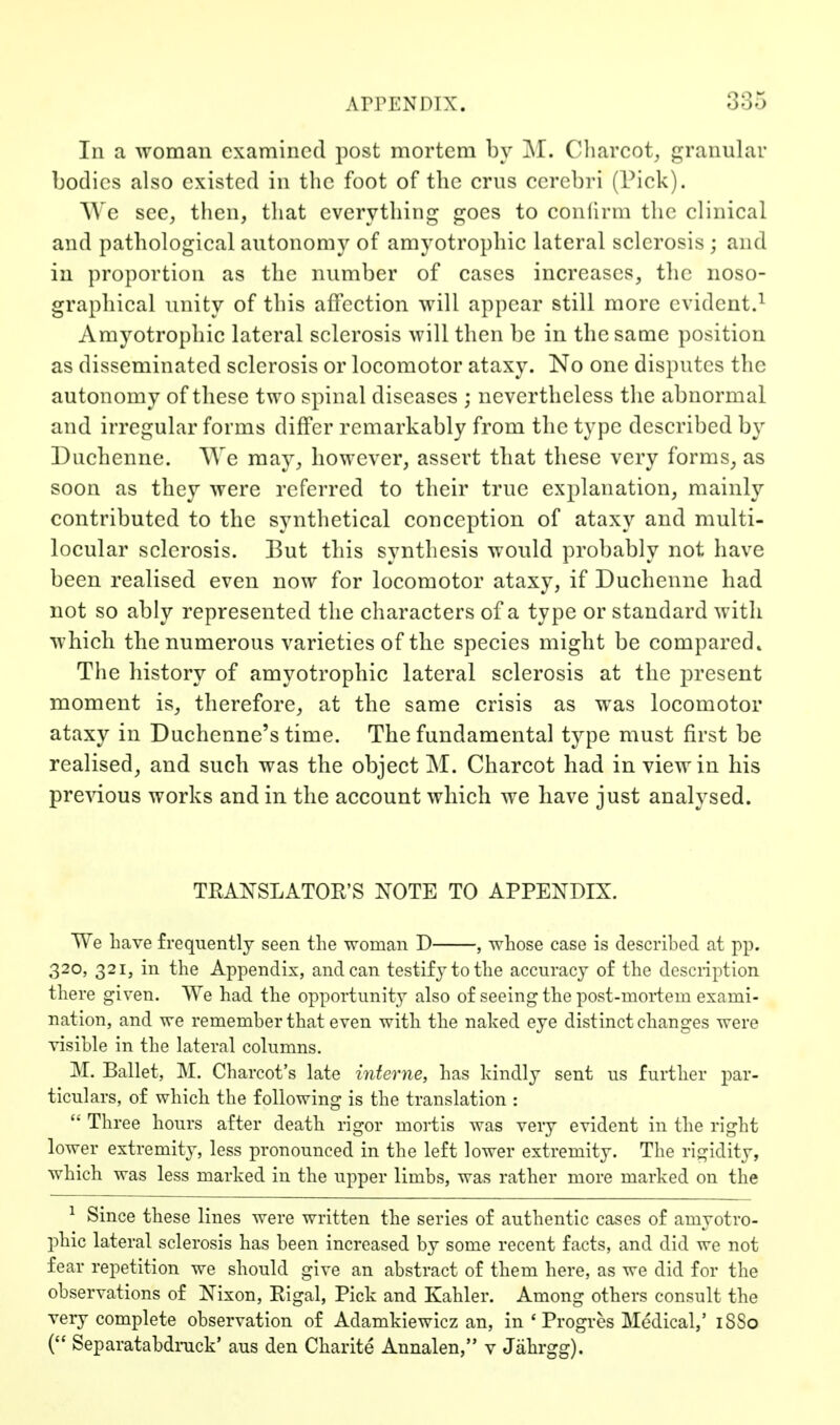 In a woman examined post mortem by M. Cliarcot, granular bodies also existed in the foot of the cms cerebri (Pick). We see, then, that everything goes to confirm the clinical and pathological autonomy of amyotrophic lateral sclerosis ; and in proportion as the number of cases increases, the noso- grapliical unity of this affection will appear still more evident.^ Amyotrophic lateral sclerosis will then be in the same position as disseminated sclerosis or locomotor ataxy. No one disputes the autonomy of these two spinal diseases ; nevertheless the abnormal and irregular forms differ remarkably from the type described by Duchenne. We may, however, assert that these very forms, as soon as they were referred to their true explanation, mainly contributed to the synthetical conception of ataxy and multi- locular sclerosis. But this synthesis would probably not have been realised even now for locomotor ataxy, if Duchenne had not so ably represented the characters of a type or standard with which the numerous varieties of the species might be compared* The history of amyotrophic lateral sclerosis at the present moment is, therefore, at the same crisis as was locomotor ataxy in Duchenne's time. The fundamental type must first be realised, and such was the object M. Charcot had in view in his pre^dous works and in the account which we have just analysed. TKANSLATOE'S NOTE TO APPENDIX. We Lave frequently seen the woman D , whose case is described at pp. 320, 321, in the Appendix, andean testify to the accuracy of the description there given. We had the opportunity also of seeing the post-moi'tem exami- nation, and we remember that even with the naked eye distinct changes were visible in the lateral columns. M. Ballet, M. Charcot's late interne, has kindly sent us further par- ticulars, of which the following is the translation :  Three hours after death rigor mortis was very evident in tlie right lower extremity, less pronounced in the left lower extremity. The rigidity, which was less marked in the upper limbs, was rather more marked on the ^ Since these lines were written the series of authentic cases of amyotro- phic lateral sclerosis has been increased by some recent facts, and did we not fear repetition we should give an abstract of them here, as we did for the observations of Nixon, Rigal, Pick and Kahler. Among others consult the very complete observation of Adamkiewicz an, in ' Progrcs Medical,' iSSo ( Separatabdmck' aus den Charite Annalen, v Jiihrgg).