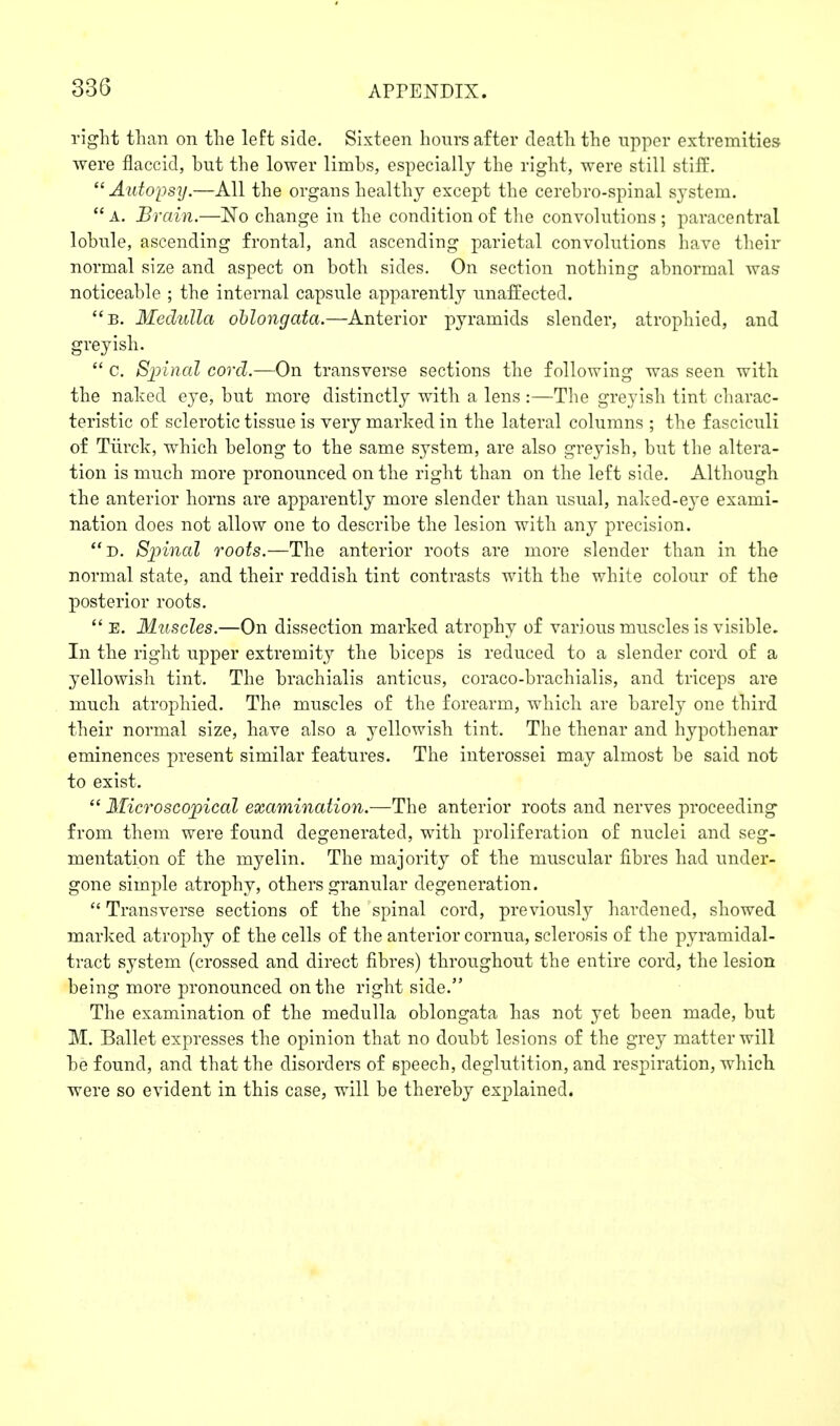 right than on the left side. Sixteen hours after death the upper extremities were flaccid, but the lower limbs, especially the right, were still stiff.  Autopsij.—All the organs healthy except the cerebro-spinal system.  A. Brain.—No change in the condition of the convolutions ; paracentral lobule, ascending frontal, and ascending parietal convolutions have their normal size and aspect on both sides. On section nothing abnormal was noticeable ; the internal capsule apparently unaffected. b. Medulla oblongata.—Anterior pyramids slender, atrophied, and greyish.  c. Spinal cord.—On transverse sections the following was seen with the naked eye, but more distinctly with a lens :—The greyish tint charac- teristic of sclerotic tissue is very marked in the lateral columns ; the fasciculi of Tiirck, which belong to the same system, are also greyish, but the altera- tion is much more pronounced on the right than on the left side. Although the anterior horns are apparently more slender than usual, naked-eye exami- nation does not allow one to describe the lesion with any precision. d. Spinal roots.—The anterior roots are more slender than in the normal state, and their reddish tint contrasts with the white colour of the posterior roots.  E. Muscles.—On dissection marked atrophy of various muscles is visible. In the right upper extremity the biceps is reduced to a slender cord of a yellowish tint. The brachialis anticus, coraco-brachialis, and triceps are much atrophied. The muscles of the forearm, which are barely one third their normal size, have also a yellowish tint. The thenar and hypothenar eminences present similar features. The interossei may almost be said not to exist.  Microscopical examination.—The anterior roots and nerves proceeding from them were found degenerated, with proliferation of nuclei and seg- mentation of the myelin. The majority of the muscular fibres had under- gone simple atrophy, others granular degeneration. Transverse sections of the spinal cord, previously hardened, showed marked atrophy of the cells of the anterior cornua, sclerosis of the pyramidal- tract system (crossed and direct fibres) throughout the entire cord, the lesion being more pronounced on the right side. The examination of the medulla oblongata has not yet been made, but M. Ballet expresses the opinion that no doubt lesions of the grey matter will be found, and that the disorders of speech, deglutition, and respiration, which were so evident in this case, will be thereby explained.