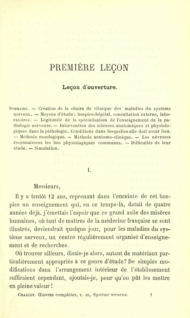 PREMIERE LEGON Legon d'ouverture. Sommaire. — Creation de la chaire de clinique des maladies du systeme nerveux. — Moyens d'etude : hospice-hopital, consultation externe, labo- ratoires. — Legitimite de la specialisation de Penseignement de la pa- thologie nerveuse. — Intervention des sciences anatomiques et physiolo- giques dans la pathologic Conditions dans lesquelles elle doit avoir lieu. — Methode nosologique. — Methode anatomo-clinique. — Les nevroses reconnaissent les lois physiologiques communes. — Difficultes de leur etude. — Simulation. I. Messieurs, II y a tantot 12 ans, reprenant dans l'enceinte de cet hos- pice un enseignement qui, en ce temps-la, datait de quatre annees deja, j'emettais l'espoir que ce grand asile des miseres humaines, ou tant de mailres de la medecine frangaise se sont illustres, deviendrait quelque jour, pour les maladies du sys- teme nerveux, un centre regulierement organise d'enseigne- ment et de recherches. Outrouver ailleurs, disais-je alors, autant de materiaux par- ticulierement appropries a ce genre d'etude? De simples mo- difications dans l'arrangement interieur de Tetablissement suffiraient cependant, ajoutais-je, pour quon put les mettre en pleine valeur!