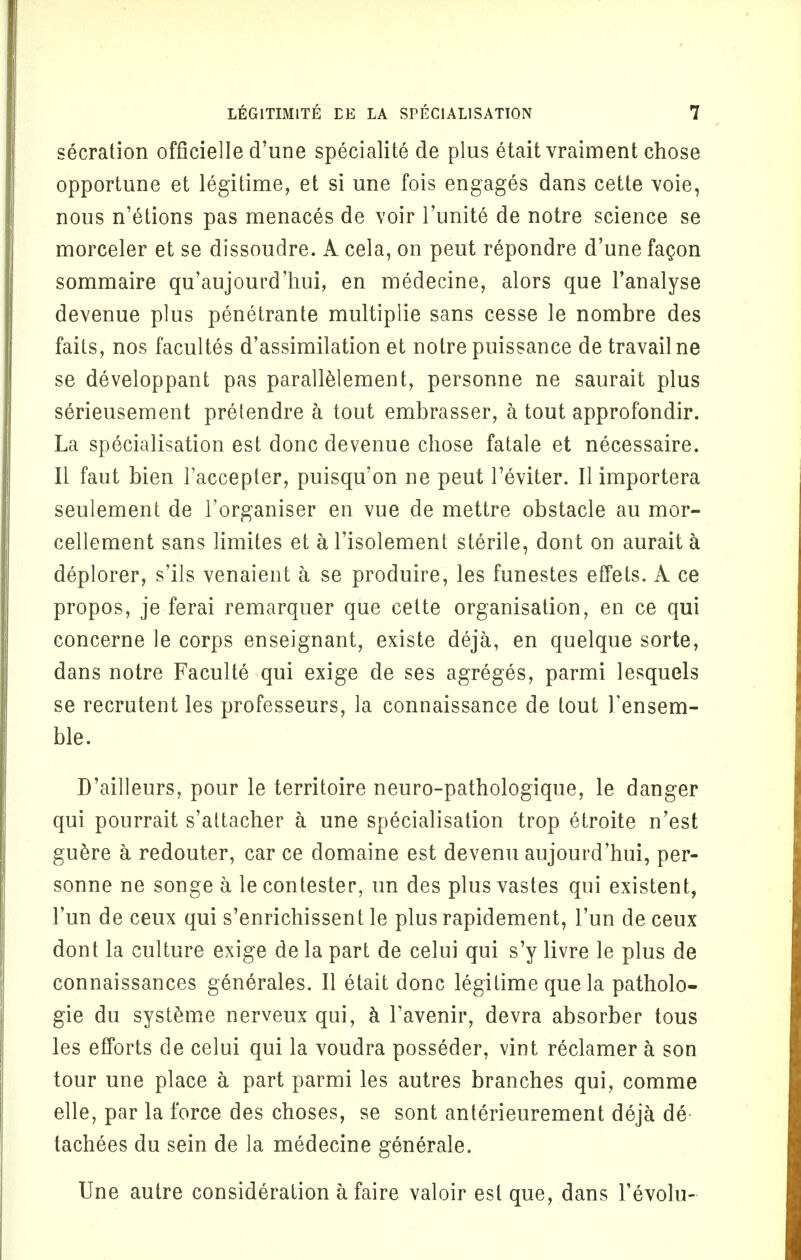 secration officielle d'une specialite de plus etait vraiment chose opportune et legitime, et si une fois engages dans cette voie, nous n'etions pas menaces de voir Tiinite de notre science se morceler et se dissoudre. A cela, on peut repondre d'une facon sommaire qu'aujourd'hui, en medecine, alors que l'analyse devenue plus penetrante multiplie sans cesse le nombre des fails, nos facultes d'assimilation et notre puissance de travail ne se developpant pas parallelement, personne ne saurait plus serieusement pretendre a tout embrasser, a tout approfondir. La specialisation est done devenue chose fatale et necessaire. II faut bien l'accepter, puisqu'on ne peut l'eviter. II importera seulement de l'organiser en vue de mettre obstacle au mor- cellement sans limites et a l'isolement sterile, dont on aurait a deplorer, s'ils venaient a se produire, les funestes effets. A ce propos, je ferai remarquer que cette organisation, en ce qui concerne le corps enseignant, existe deja, en quelque sorte, dans notre Faculte qui exige de ses agreges, parmi lesquels se recrutent les professeurs, la connaissance de tout 1'ensem- ble. D'ailleurs, pour le territoire neuro-pathologique, le danger qui pourrait s'attacher a une specialisation trop etroite n'est guere a redouter, car ce domaine est devenu aujourd'hui, per- sonne ne songe a lecontester, un des plusvastes qui existent, Fun de ceux qui s'enrichissent le plus rapidement, l'un de ceux dont la culture exige de la part de celui qui s'y livre le plus de connaissances gen6rales. II etait done legitime que la patholo- gie du systeme nerveux qui, a l'avenir, devra absorber tous les efforts de celui qui la voudra posseder, vint reclamer a son tour une place a part parmi les autres branches qui, comme elle, par la force des choses, se sont anterieurement deja de tachees du sein de la medecine generale. Une autre consideration afaire valoir est que, dans Fevolu-