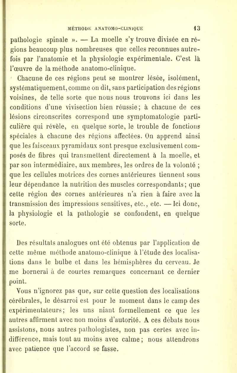 pathologie spinale ». — La moelle s'y trouve divisee en re- gions beaucoup plus nombreuses que celles reconnues autre- fois par l'anatomie et la physiologie experimentale. G'est la l'oeuvre de lamethode anatomo-clinique. Chacune de ces regions peut se montrer lesee, isolement, systematiquement, comme on dit, sans participation des regions voisines, de telle sorte que nous nous trouvons ici dans les conditions d'une vivisection bien reussie; a chacune de ces lesions circonscrites correspond une symptomatologie parti- culiere qui revele, en quelque sorte, le trouble de fonctions speciales a chacune des regions affectees. On apprend ainsi que les faisceaux pyramidaux sont presque exclusivement com- poses de fibres qui transmetlent directement a la moelle, et par son intermediate, aux membres, les ordres de la volonle ; que les cellules motrices des cornes anterieures tiennent sous leur dependanee la nutrition des muscles correspondants; que cette region des cornes anterieures n'a rien a faire avec la transmission des impressions sensitives, etc., etc. —Ici done, la physiologie et la pathologie se confondent, en quelque sorte. Des resultats analogues ont ete obtenus par l'application de cette meme methode anatomo-clinique a l'etude des localisa- tions dans le bulbe et dans les hemispheres du cerveau. Je me bornerai a de courtes remarques concernant ce dernier point. Vous n'ignorez pas que, sur cette question des localisations cerebrales, le desarroi est pour le moment dans le camp des experimentateurs; les uns niant formellement ce que les aulres affirment avecnon moins d'autorite. A ces debats nous assistons, nous autres palhologistes, non pas certes avec in- difference, mais tout au moins avec calme; nous attendrons avec patience que l'accord se fasse.