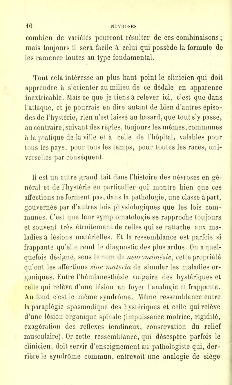 combien de varietes pourront resulter de ces combinaisons; mais toujours il sera facile a celui qui possede la formule de les ramener toutes au type fondamental. Tout cela interesse au plus haut point le clinicien qui doit apprendre a s'orienter au milieu de ce dedale en apparence inextricable. Mais ce que je tiens a relever ici, c'est que dans l'attaque, et je pourrais en dire autant de bien d'autres episo- des de l'hysterie, rien n'est laisse au hasard, que tout s'y passe, au contraire,suivant des regies, toujours les memes, communes a la pratique de la ville et a celle de l'hopital, valables pour tous les pays, pour tous les temps, pour toutes les races, uni- verselles par consequent. II est un autre grand fait dans l'histoire des nevroses en ge- neral et de l'hysterie en particulier qui montre bien que ces affections neforment pas, dans la pathologie, une classe apart, gouvernee par d'autres lois physiologiques que les lois com- munes. C'est que leur symptomatologie se rapproche toujours et souvent tres etroitement de celles qui se ratlache aux ma- ladies a lesions materielles. Et la ressemblance est parfois si frappante qu'elle rend le diagnostic des plus ardus, On aquel- quefois designe, sous lenom de neuromimesie, cette propriete qu'ont les affections sine materia de simuler les maladies or- ganiques. Entre l'hemianesthesie vulgaire des hysteriques et celle qui releve d'une lesion en foyer Fanalogie et frappante. Au fond c'est le meme syndrome. Meme ressemblance entre laparaplegie spasmodique des hysteriques et celle qui releve d'une lesion organique spinale (impuissance motrice, rigidite, exageration des reflexes tendineux, conservation du relief musculaire). Or cette ressemblance, qui d6sespere parfois le clinicien, doit servir d'enseignement au pathologiste qui, der- riere le syndrome commun, entrevoit une analogie de siege