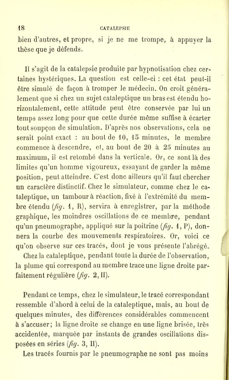 bien d'autres, et propre, si je ne me trompe, a appuyer la these que je defends. II s'agit de la catalepsie produile par hypnotisation chez cer- taines hysteriques. La question est celle-ci : cet 6tat peut-il etre simule de fagon a tromper le medecin. On croit genera- lement que si chez un sujet cataleptique un bras est etendu ho- rizontalement, cette attitude peut etre conservee par lui un temps assez long pour que cette duree me*me suffise a ecarter toutsoupQon de simulation. D'apres nos observations, cela ne serait point exact : au bout de 10, 15 minutes, le membre commence a descendre, et, au bout de 20 a 25 minutes au maximum, il est retombe dans la verticale. Or, ce sontlades limites qu'un homme vigoureux, essayant de garder la m6me position, peut atteindre. (Test done ailleurs qu'il fautehercher un caraclere distinctif. Chez le simulateur, comme chez le ca- taleptique, un tambour & reaction, fixe a l'extremite du mem- bre elendu (fig, 1, R), servira a enregistrer, par la methode graphique, les moindres oscillations de ce membre, pendant qu'un pneumographs, applique sur la poitrine [fig. 1, P), don- nera la courbe des mouvements respiratoires. Or, voici ce qu'on observe sur ces traces, dont je vous presente Fabrege. Chez la cataleptique, pendant toute la duree de l'observation, la plume qui correspond au membre trace une ligne droite par- faitement reguliere (fig. 2,11). Pendant ce temps, chez le simulateur, le trace correspondant ressemble d'abord a celui de la cataleptique, mais, au bout de quelques minutes, des differences considerables commencent a s'accuser; la ligne droite se change en une ligne brisee, tres accidentee, marquee par instants de grandes oscillations dis- posers en series (fig. 3, II). Les traces fournis par le pneumographe ne sont pas moins