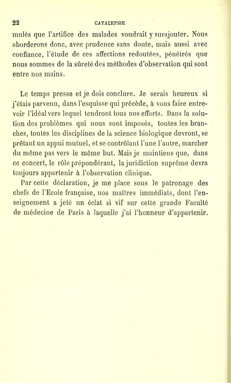 mules que l'artifice des malades voudrait y surajouter. Nous aborderons done, avec prudence sans doute, mais aussi avec confiance, l'elude de ces affections redout6es, penetres que nous sommes de la suretedes m6thodes d'observation qui sont entre nos mains. Le temps presse et je dois conclure. Je serais heureux si j'etais parvenu, dans Fesquisse qui precede, a vous faire entre- voir l'idealvers lequel tendront tous nos efforts. Dans la solu- tion des problemes qui nous sont imposes, toutes les bran- ches, toutes les disciplines de la science biologique devront, se pr6tant un appui mutuel, et se controlant l'une l'autre, marcher du meme pas vers le m&me but. Mais je maintiens que, dans ce concert, le role preponderant, la juridiction supreme devra toujours appartenir a l'observation clinique. Par cette declaration, je me place sous le patronage des chefs de TEcole franchise, nos maitres immediats, dont l'en- seignement a jete un eclat si vif sur cette grande Faculte de mSdecine de Paris a laquelle j'ai l'honneur d'appartenir.
