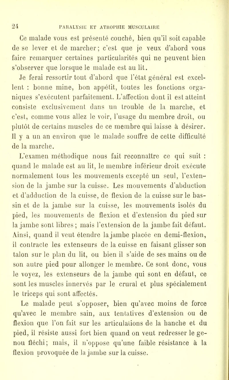 Ce malade vous est presente couche, bien qu'il soit capable de se lever et de marcher; c'est que je veux d'abord vous faire remarquer certaines particularity qui ne peuvent bien s'observer que lorsque le malade est au lit. Je ferai ressortir tout d'abord que l'etat general est excel- lent : bonne mine, bon appetit, toutes les functions orga- niques s'executent parfaitement. L'affection dont il estatteint consiste exclusivement dans un trouble de la marche, et c'est, comme vous allez le voir, l'usage du membre droit, ou plulot de certains muscles de ce membre qui laisse a desirer. II y a un an environ que le malade souffre de cette difficulty de la marche. L'examen methodique nous fait reconnaitre ce qui suit : quand le malade est au lit, le membre inferieur droit execute normalement tous les mouvements excepte un seul, l'exten- sion de la jambe sur la cuisse. Les mouvements d'abduction et d'adduction de la cuisse, de flexion de la cuisse sur le bas- sin et de la jambe sur la cuisse, les mouvements isoles du pied, les mouvements de flexion et d'extension du pied sur la jambe sont libres ; mais l'extension de la jambe fait defaut. Ainsi, quand il veut etendre la jambe placee en demi-flexion, il conlracte les extenseurs de la cuisse en faisant glisser son talon sur le plan du lit, ou bien il s'aide de ses mains ou de son autre pied pour allonger le membre. Ce sont done, vous le voyez, les extenseurs de la jambe qui sont en defaut, ce sont les muscles innerves par le crural et plus specialement le triceps qui sont affectes. Le malade peut s'opposer, bien qu'avec moins de force qu'avec le membre sain, aux tentatives d'extension ou de flexion que Ton fait sur les articulations de la hanche et du pied, il resiste aussi fort bien quand on veut redresser le ge- nou llechi; mais, il n'oppose qu'une faible resistance a la flexion provoquee de la jambe sur la cuisse.