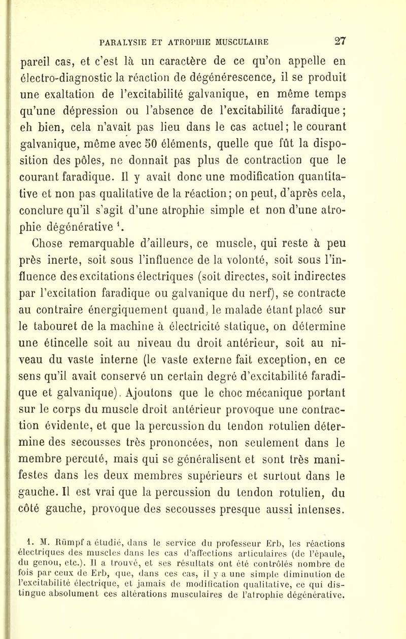 pareil cas, et c'est la un caractere de ce qu'on appelle en electro-diagnostic la reaction de degenerescence, il se produit une exaltation de l'excitabilite galvanique, en meme temps qu'une depression ou l'absence de l'excitabilite faradique; eh bien, cela n'avait pas lieu dans le cas actuel; le courant galvanique, meme avec SO elements, quelle que fut la dispo- sition des poles, ne donnait pas plus de contraction que le courant faradique. 11 y avait done une modification quantita- tive et non pas qualitative de la reaction; onpeut, d'apres cela, conclure qu'il s'agit d'une atrophie simple et non d'une atro- phic degenerative *. Chose remarquable d'ailleurs, ce muscle, qui reste a peu pres inerte, soit sous l'influence de la volonte, soit sous l'in- fluence des excitations electriques (soit directes, soit indirectes par l'excitation faradique ou galvanique du nerf), se contracte au contraire energiquement quand, le malade etant place sur le tabouret de la machine a electricite statique, on determine une etincelle soit au niveau du droit anterieur, soit au ni- veau du vaste interne (le vaste externe fait exception, en ce sens qu'il avait conserve un certain degre d'excitabilite faradi- que et galvanique). Ajoutons que le choc mecanique portant sur le corps du muscle droit anterieur provoque une contrac- tion evidente, et que la percussion du tendon rotulien deter- mine des secousses tres prononcees, non seulement dans le membre percute, mais qui se generalisent et sont tres mani- festos dans les deux membres superieurs et surtout dans le gauche. II est vrai que la percussion du tendon rotulien, du cote gauche, provoque des secousses presque aussi intenses. i. M. Riimpf a etudie, dans le service du professeur Erb, les reactions electriques des muscles dans les cas d'aflections articulaires (de l'epaule, du genou, etc.). II a trouve, et ses resultats ont ete controles nombre de fois par ceux de Erb, que, dans ces cas, il y a une simple diminution de l'excitabilite electrique, et jamais de modification qualitative, ce qui dis- tingue absolument ces alterations musculaires de l'atrophie degenerative.