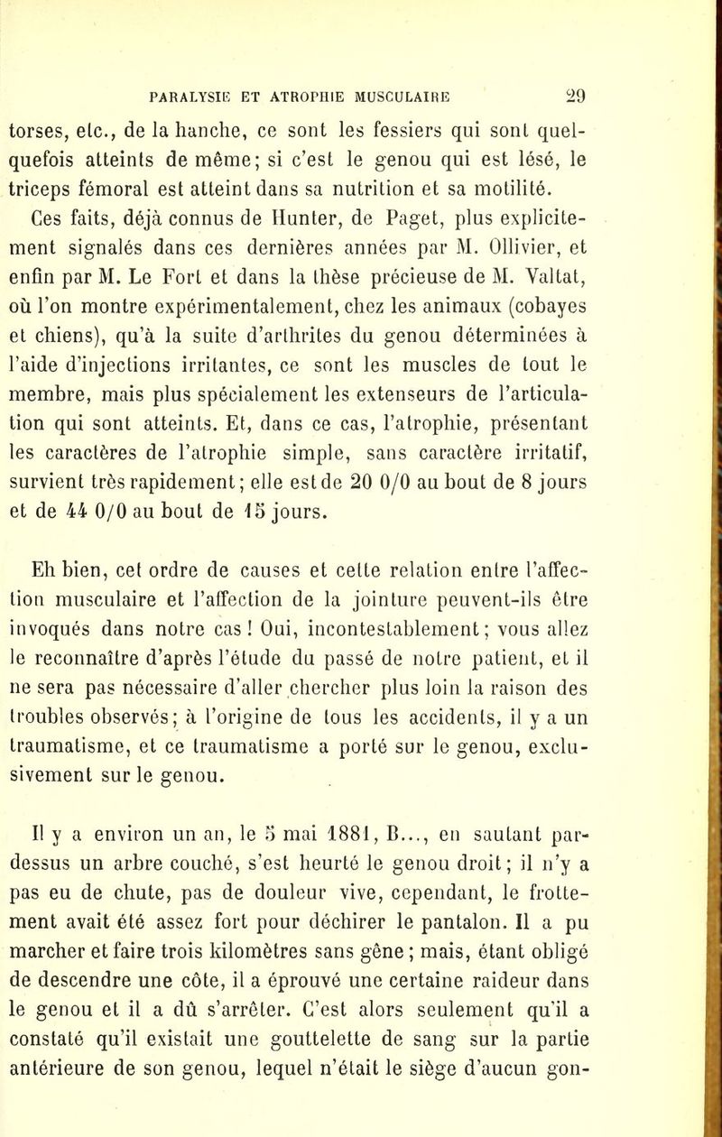 torses, elc, de la hanche, ce sont les fessiers qui sonl quel- quefois atteints de meme; si c'est le genou qui est lese, le triceps femoral est atteintdans sa nutrition et sa motilite. Ces fails, deja connus de Hunter, de Paget, plus explicite- ment signales dans ces dernieres annees par M. Ollivier, et enfin par M. Le Fort et dans la these precieuse de M. Yaltat, ou Ton montre experimentalement, chez les animaux (cobayes et chiens), qu'a la suite d'arlhrites du genou determinees a l'aide d'injections irritantes, ce sont les muscles de tout le membre, mais plus specialement les extenseurs de l'articula- tion qui sont atteints. Et, dans ce cas, l'atrophie, presentant les caracteres de l'atrophie simple, sans caractere irritatif, survient tres rapidement; elle est de 20 0/0 au bout de 8 jours et de 44 0/0 au bout de 15 jours. Eh bien, cet ordre de causes et celte relation entre I'affec- tion musculaire et l'affection de la jointure peuvent-ils etre invoques dans notre cas! Oui, incontestablement; vous allez le reconnaitre d'apres l'etude du passe de notre patient, et il ne sera pas necessaire d'aller chercher plus loin la raison des troubles observes; a 1'origine de lous les accidents, il y a un traumatisme, et ce traumatisme a porte sur le genou, exclu- sivement sur le genou. II y a environ un an, le 5 mai 1881, B..., en sautant par- dessus un arbre couche, s'est heurte le genou droit; il n'y a pas eu de chute, pas de douleur vive, cependant, le frotte- ment avait ete assez fort pour dechirer le pantalon. II a pu marcher et faire trois kilometres sans gene; mais, etant oblige de descendre une cote, il a eprouve une certaine raideur dans le genou et il a du. s'arreter. C'est alors seulement quil a constate qu'il existait une gouttelette de sang sur la partie anterieure de son genou, lequel n'etait le siege d'aucun gon-