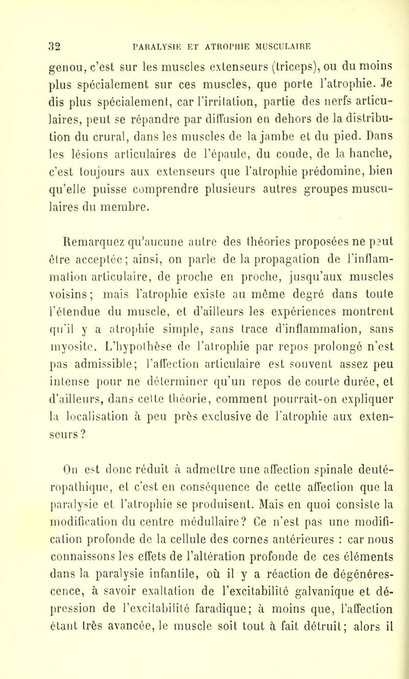 genou, c'est sur les muscles extenseurs (triceps), ou du moins plus specialement sur ces muscles, que porte Tatrophie. Je dis plus specialement, car l'irritation, partie des nerfs articu- laires, peut se repandre par diffusion en dehors de la distribu- tion du crural, dans les muscles de la jambe et du pied. Dans les lesions articulaires de l'epaule, du coude, de la hanche, c'est toujours aux extenseurs que l'atrophie predomine, bien qu'elle puisse comprendre plusieurs autres groupes muscu- laires du membre. Remarquez qu'aucune autre des theories proposees ne p?ut elre acceplec; ainsi, on parle de la propagation de l'inflam- malion articulaire, de proche en proche, jusqu'aux muscles voisins; mais l'atrophie existe au meme degre dans toule i'etendue du muscle, et d'ailleurs les experiences montrent qu'il y a atropine simple, sans trace d'inflammalion, sans myosite. L'hypolhese de l'atrophie par repos prolonge n'est pas admissible; 1'affection articulaire est souvent assez peu intense pour ne determiner qu'un repos de courte duree, et d'ailleurs, dans celte llieorie, comment pourrait-on expliquer la localisation a peu pr6s exclusive de l'atrophie aux exten- seurs ? On est done reduit a admettre une affection spinale deute- ropathique, et c'est en consequence de cette affection que la paralysie et l'atrophie se produisent. Mais en quoi consiste la modification du centre medullaire? Ce n'est pas une modifi- cation profonde de la cellule des cornes anterieures : car nous connaissons les effets de l'alteration profonde de ces elements dans la paralysie infantile, ou il y a reaction de degeneres- cence, a savoir exaltation de l'excitabilite galvanique et de- pression de l'excilabilite faradique; a moins que, l'affeclion etant Ires avancee, le muscle soit tout a fait detruil; alors il
