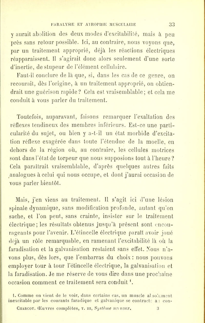 y aurait abolition des deux modes d'excitabilite, mais a peu pres sans retour possible. Ici, au contraire, nous voyons que, par un traitement approprie, deja les reactions electriques reapparaissent. II s'agirait done alors seulement d'une sorte d'inertie, de stupeur de Tenement cellulaire. Faut-il conclure de la que, si, dans les cas de ce genre, on recourait, des l'origine, a un traitement approprie, on obtien- drait une guerison rapide? Cela est vraisemblable; et cela me conduit a vous parler du traitement. Toutefois, auparavant, faisons remarquer Texallalion des reflexes tendineux des membres inferieurs. Est-ce une parti- cularity da sujet, ou bien y a-t-il un etat morbide d'excita- tion reflexe exageree dans toute l'etendue de la moelle, en dehors de la region ou, au contraire, les cellules motrices sont dansTetatde torpeur que nous supposions tout aFheure? Cela paraitrait vraisemblable, d'apres quelques autres faits analogues a celui qui nous occupe, et dont j'aurai occasion de vous parler bientot. Mais, j'en viens au traitement. II s'agit ici d'une lesion spinale dynamique, sans modification profonde, autant qu'on sache, et Ton peut, sans crainte, insisler sur le traitement electrique; les resultats obtenus jusqu'a present sont encou- rageants pour l'avenir. L'elincelle electrique parait avoir joue deja un role remarquable, en ramenant l'excitabilite la ou la faradisation et la galvanisation reslaient sans effet. Nous n'a- vons plus, des lors, que l'embarras du choix: nous pouvons employer tour a tour l'etincelle electrique, la galvanisation et la faradisation. Je me reserve de vous dire dans une procliaine occasion comment ce traitement sera conduit!. 1. Comme on vient de le voir, dans certains cas, un muscle alsoli;ment inexcitable par les courants faradique et galvanique se contract,: a i con- Gharcot. CEuvres completes, t. hi, Systeme newaux. 3
