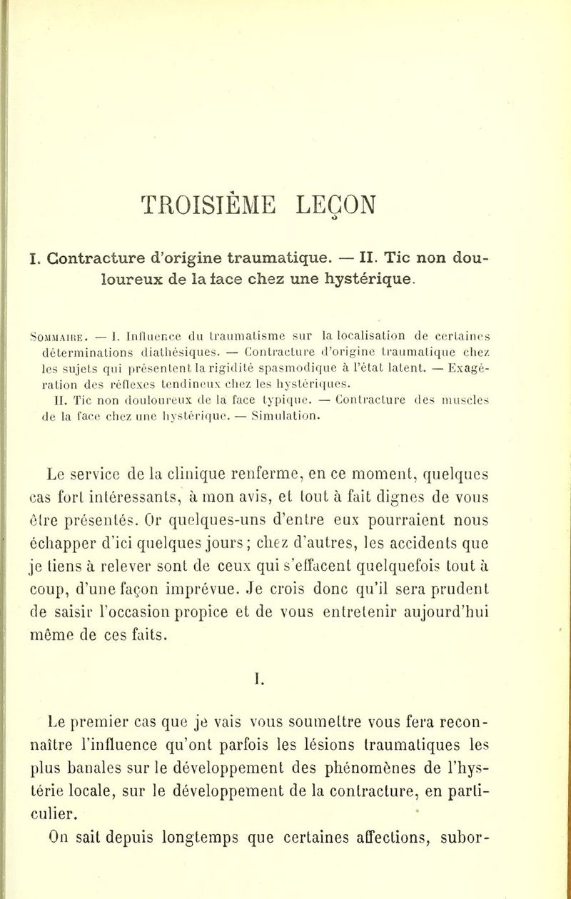 TROISIEME LEGON I. Contracture d'origine traumatique. — II. Tic non dou- loureux de la lace chez une hysterique. Sommaire. —1. Influence du traumatisme sur la localisation de cerlaines determinations diathesiques. — Contracture d'origine traumatique chez les sujets qui presentent la rigidite spasmodique a l'etat latent. — Exage- ration des reflexes tendineux chez les hysteriques. II. Tic non douloureux de la face typique. — Contracture des muscles de la face chez une hysterique. — Simulation. Le service de la clinique renferme, en ce moment, quelques cas fori interessants, a mon avis, et tout a fait dignes de vous elre presentes. Or quelques-uns d'entre eux pourraient nous echapper d'ici quelques jours; chez d'autres, les accidents que je liens a relever sont de ceux qui s'effacent quelquefois tout a coup, d'unefacon imprevue. Je crois done qu'il sera prudent de saisir Toccasion propice et de vous entrelenir aujourd'hui meme de ces faits. I. Le premier cas que je vais vous soumettre vous fera recon- naitre Finfluence qu'ont parfois les lesions Iraumatiques les plus banales sur le developpement des phenomenes de l'hys- terie locale, sur le developpement de la contracture, en parti- culier. On sait depuis longtemps que certaines affections, subor-