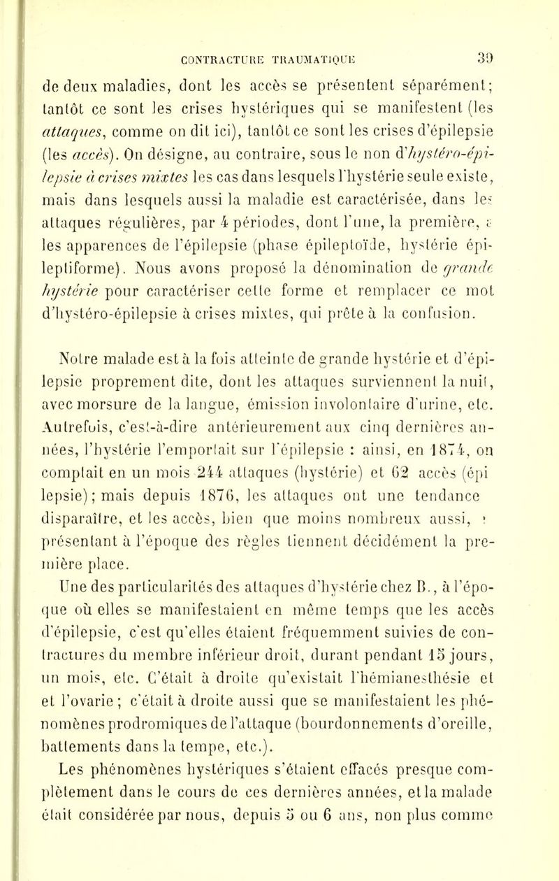 de deux maladies, dont les acces se presentent separement; tanlot ce sont ]es crises hysteriques qui se manifestent (les attaqnes, comme on dit ici), tanlot ce sont les crises d'epilepsie (les acces). On designe, au contraire, sous le non d'/njs£ero-epi- lepsie devises mixtes les cas dans lesquels Hiysterieseule existe, mais dans lesquels aussi la matadie est caracterisee, dans le? attaques regulieres, par 4periodes, dont rune, la premiere, c les apparences de l'epilepsie (phase epilepto'ide, hysterie epi- lepliforme). Nous avons propose la denomination de cjran<J( hysterie pour caracteriser cetle forme et remplacer ce mot dliystero-epilepsie a crises mixtes, qui prete a la confusion. Notre malade est a la fois atleinlc de grande hysterie et d'epi- lepsie proprement dite, dont les attaques surviennenl la nuil, avecmorsure de la langue, emission involonlaire d'urine, etc. Autrefois, e'est-a-dire anterieurement aux cinq dernieres an- nees, l'hysterie Temporlait sur l'epilepsie : ainsi, en 1874, on comptait en un mois 244 attaques (hysterie) et 62 acces (epi lepsie);mais depuis 1876, les attaques out une tendance disparailre, et les acces, Lien que moins nombreux aussi, • presenlant a l'epoque des regies tiennent decidement la pre- miere place. Une des particularites des attaques d'hysterie chez B., a l'epo- que ou elles se manifestaient en merne lemps que les acces d'epilepsie, e'est qu'elles etaient frequemment suivies de con- tractures du membre inferieur droit, durant pendant 15 jours, un mois, etc. C'etait a droile qu'existait rhemianesthesie et et l'ovarie ; c'etait a droite aussi que se manifestaient les phe- nomenesprodromiquesdel'attaque (bourdonnements d'oreille, batlements dans la lempe, etc.). Les phenomenes hysteriques s'etaient effaces presque com- pletement dans le cours de ces dernieres annees, et la malade etait consideree par nous, depuis 5 ou 6 ans, non plus comme