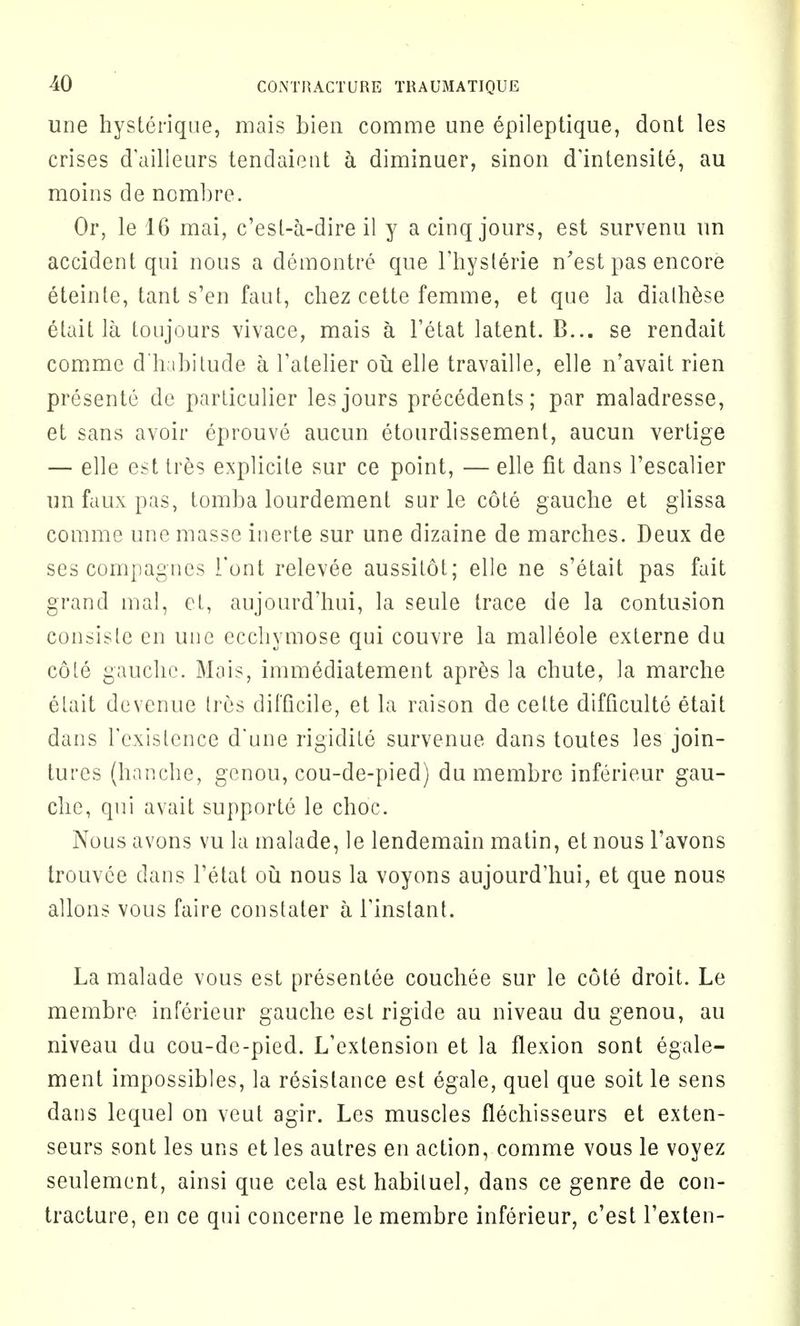 une hysterique, mais bien comme une epileptique, dont les crises dailleurs tendaieut a diminuer, sinon d'intensite, au moins de nombre. Or, le 16 mai, c'esl-a-dire il y a cinq jours, est survenu un accident qui nous a demontre que l'hyslerie n'est pas encore eteinle, tant s'en faut, chez cette femme, et que la dialhese etait la toujours vivace, mais a Fetat latent. B... se rendait comme dhabitude a l'atelier ou elle travaille, elle n'avait rien presente de particulier les jours precedents; par maladresse, et sans avoir eprouve aucun etourdissement, aucun vertige — elle est tres explicite sur ce point, — elle fit dans l'escalier un faux pas, tomba lourdement sur le cote gauche et glissa comme une masse inerte sur une dizaine de marches. Deux de ses compagnes Font relevee aussitot; elle ne s'etait pas fait grand mal, et, aujourd'hui, la seule trace de la contusion consisle en une eccliymose qui couvre la malleole externe du cote gauche. Mais, immediatement apres la chute, la marche etait devenue Ires difficile, et la raison de cette difficulte etait dans Fexistence d'une rigidite survenue dans toutes les join- tures (hanche, genou, cou-de-pied) du membre inferieur gau- che, qui avait supporte le choc. Nous avons vu la rnalade, le lendemain matin, et nous l'avons trouvee dans l'etat ou nous la voyons aujourd'hui, et que nous allons vous faire constaler a Tinstant. La malade vous est presentee couchee sur le cote droit. Le membre inferieur gauche est rigide au niveau du genou, au niveau du cou-de-pied. L'extension et la flexion sont egale- ment impossibles, la resistance est egale, quel que soit le sens dans lequel on veut agir. Les muscles flechisseurs et exten- seurs sont les uns et les autres en action, comme vous le voyez seulement, ainsi que cela est habiluel, dans ce genre de con- tracture, en ce qui concerne le membre inferieur, c'est l'exten-