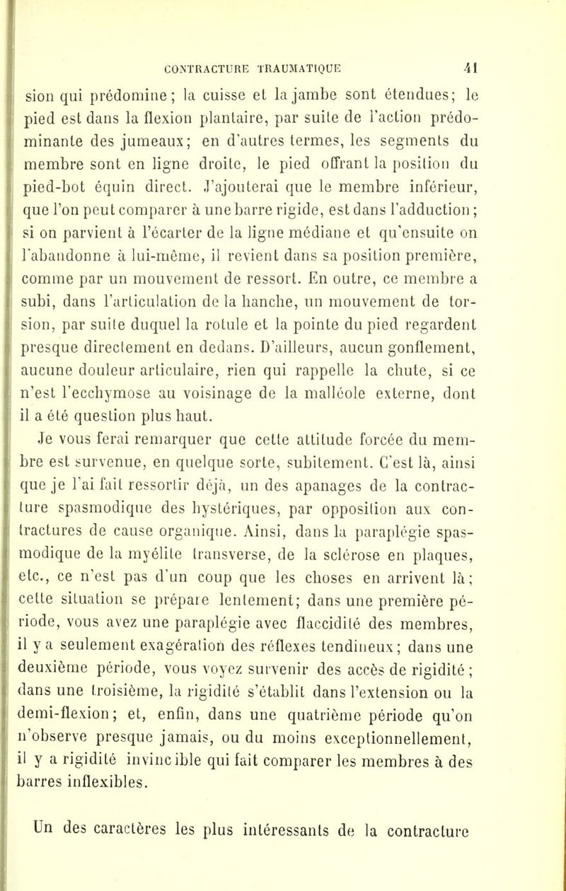 sion qui predomine; la cuisse et lajambe sont etendues; le pied est dans la flexion plantaire, par suile de Faction predo- minant^ des jumeaux; en d'autres termes, les segments du membre sont en ligne droite, le pied offrant la position du pied-bot equin direct. J'ajouterai que le membre inferieur, que Ton peut comparer a unebarre rigide, est dans Fadduction; si on parvient a Fecarter de la ligne mediane et qu'ensuite on Fabandonne a lui-meme, il revient dans sa position premiere, comme par un mouvement de ressort. En outre, ce membre a subi, dans Farticulation de la hanche, un mouvement de tor- sion, par suite duquel la rotule et la pointe du pied regardent presque directement en dedans. D'ailleurs, aucun gonflement, aucune douleur articulaire, rien qui rappelle la chute, si ce n'est Fecchymose au voisinage de la malleole externe, dont il a ete question plus haut. Je vous ferai remarquer que cette attitude forcee du mem- bre est survenue, en quelque sorte, subitement. (Test la, ainsi que je Fai fait ressortir deja, un des apanages de la contrac- ture spasmodique des hysteriques, par opposition aux con- tractures de cause organique. Ainsi, dans la paraplegie spas- modique de la myelite transverse, de la sclerose en plaques, etc., ce n'est pas d'un coup que les choses en arrivent la; cette situation se prepare lenlement; dans une premiere pe- riode, vous avez une paraplegie avec flaccidile des membres, il y a seulement exageration des reflexes tendineux; dans une deuxieme periode, vous voyez survenir des acces de rigidite; dans une Iroisieme, la rigidite s'etablit dans Fextension ou la demi-flexion; et, enfin, dans une quatrieme periode quon n'observe presque jamais, ou du moins exceptionnellement, il y a rigidite invincible qui fait comparer les membres a des barres inflexibles. Un des caracteres les plus interessants de la contracture