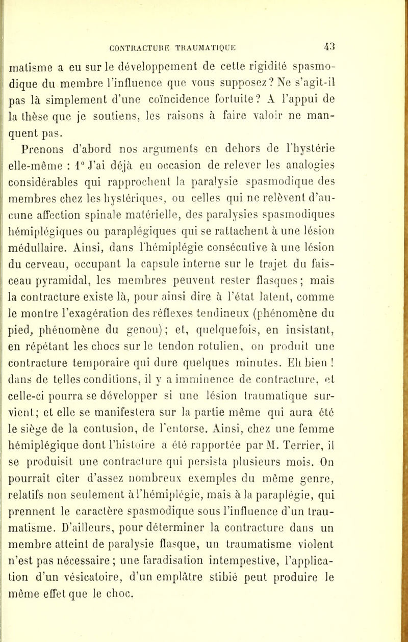 matisme a eu sur le developpement de cetle rigidile spasmo- dique du membre l'influence que vous supposez? Ne s'agit-il pas la simplement d'une coincidence forluite? A Fappui de la these que je souliens, les raisons a faire valoir ne man- quent pas. Prenons d'abord nos arguments en dehors de Fhysterie elle-meme : 1° J'ai deja eu occasion de relever les analogies considerables qui rapprochent la paralysie spasmodique des j membres chez les hysteriques, ou celles qui ne relevent d'au- cune affection spinale malerielle, des paralysies spasmodiques hemiplegiques ou paraplegiques qui se rattachent a une lesion medullaire. Ainsi, dans Fhemiplegie consecutive a une lesion du cerveau, occupant la capsule interne sur le trajet du fais- ceau pyramidal, les membres peuvent rester flasques; mais la contracture existe la, pour ainsi dire a Fetal latent, comme le monlre Fexageration des reflexes tendineux (phenomene du pied, phenomene du genou); et, quelquefois, en insistant, en repetant les chocs sur le tendon rolulien, on prodnit une contracture temporaire qui dure quelques minutes. Eh bien ! dans de telles conditions, il y a imminence de contracture, el celle-ci pourra se developper si une lesion traumatique sur- Yient; et elle se manifestera sur la partie meme qui aura ete le siege de la contusion, de Fentorse. Ainsi, chez une femme ! hemiplegique dont Fhistoire a ete rapportee parM. Terrier, il se produisit une contraclure qui persista plusieurs mois. On pourrait citer d'assez nombreux exemples du meme genre, relatifs non seulement aFhemiplegie, mais a la paraplegie, qui I prennent le caraclere spasmodique sous l'influence d'un trau- matisme. D'ailleurs, pour determiner la contracture dans un I membre atleint de paralysie flasque, un traumatisme violent n'est pas necessaire ; une faradisation intempestive, Fapplica- tion d'un vesicatoire, d'un emplatre slibie peut produire le meme effetque le choc.