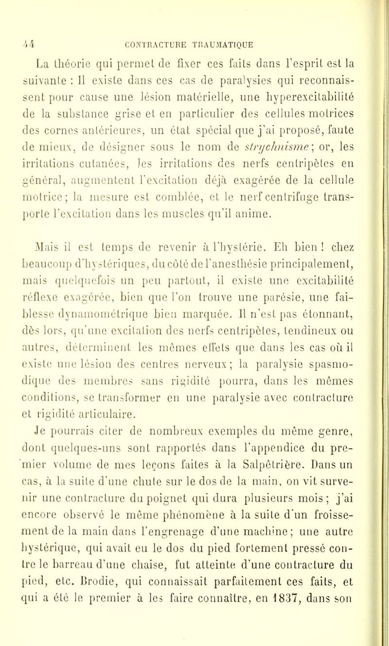 La theorie qui permet de fixer ces faits dans l'esprit est la suivante : II existe dans ces cas de paralysies qui reconnais- sent pour cause une lesion materielle, une hyperexcitabilite de la substance grise et en particulier des cellules motrices des cornes anlerieures, un etat special que j'ai propose, faute de mieux. de designer sous le nom de strychnisme; or, les irritations cutanees, les irritations des nerfs cenlripetes en general, augmentent Yexcitation deja exageree de la cellule motricc; la mesure est comblee, et le nerf centrifuge trans- porle l'excitation dans les muscles qu'il anime. Mais il est temps de revenir a l'hyslerie. Eh bien ! chez beaucoup d'hysteriques, ducote deTanesthesie principalement, mais quelquefois un peu partout, il existe une excitabilite reflexe exageree, bien que Ton trouve une paresie, une fai- blesse dynamometrique bien marquee. II n'est pas etonnant, des lors, (prune excitation des nerfs centripetes, tendineux ou autres, determinent les memes elfels que dans les cas ou il existe une lesion des centres nerveux; la paralysie spasmo- dique des membres sans rigidile pourra, dans les memes conditions, se transformer en une paralysie avec contracture et rigidite articulaire. Je pourrais citer de nombreux exemples du meme genre, dont quelques-uns sont rapportes dans l'appendice du pre- mier volume de mes lecons faites a la Salpetriere. Dans un cas, a la suite d'une cliule sur le dos de la main, on vit surve- nir une contracture du poignet qui dura plusieurs mois; j'ai encore observe le meme phenomene a la suite d'un froisse- ment de la main dans Fengrenage d'une macliine; une autre hysterique, qui avait eu le dos du pied fortement presse con- Ire le barreau d'une chaise, fut atteinte d'une contracture du pied, etc. Brodie, qui connaissait parfaitement ces faits, et qui a ele le premier a les faire connaitre, en 1837, dans son