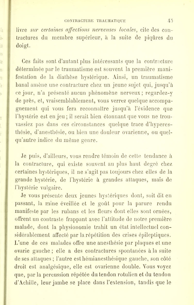 livre sur certables affections nerveuses locales, cite des con- tractures du membre superieur, a la suite de piqtires du doigt. Ges faits sont d'autant plus interessants que la contracture delerminee par le traumatisme est souvent la premiere mani- festation de la diathese hysterique. Ainsi, un traumatisme banal amene une contracture chez un jeune sujet qui, jusqu'a ce jour, n'a presente aucun phenomene nerveux; regardez-y de pres, et, vraisemblablement, vous verrez quelque accompa- gnement qui vous fera reconnaitre jusqu'a l'evidence que l'hysterie est en jeu ; il serait bien etonnant que vous ne trou- vassiez pas dans ces circonstances quelque trace d'hyperes- thesie, d'anesthesie, ou bien une douleur ovarienne, ou quel- qu'autre indice du meme genre. Je puis, d'ailleurs, vous reudre temoin de cette tendance a la contracture, qui existe souvent au plus haut degre chez certaines hysteriques, il ne s'agit pas toujours chez elles de la grande hysterie, de Thysterie a grandes attaques, mais de l'ljysterie vulgaire. Je vous presente deux jeunes hysleriques dont, soit diten passant, la mine eveillee et le gout pour la parure rendu manifeste par les rubans et les fleurs dont elles sont ornees, offrentun contraste frappant avec l'atlitude de notre premiere malade, dont la physionomie trahit un etat intellectuel con- siderablement affecle par la repetition des crises epileptiques. L'une de ces malades offre une anesthesie par plaques et une ovarie gauche; elle a des contractures spontanees a la suite de ses attaques; Fautre esthemianesthesique gauche, son cole droit est analgesique, elle est ovarienne double. Yous voyez que, par la percussion repetee du tendon rotulien et du tendon d'Achille, leur jambe se place dans l'extension, tanclis que le