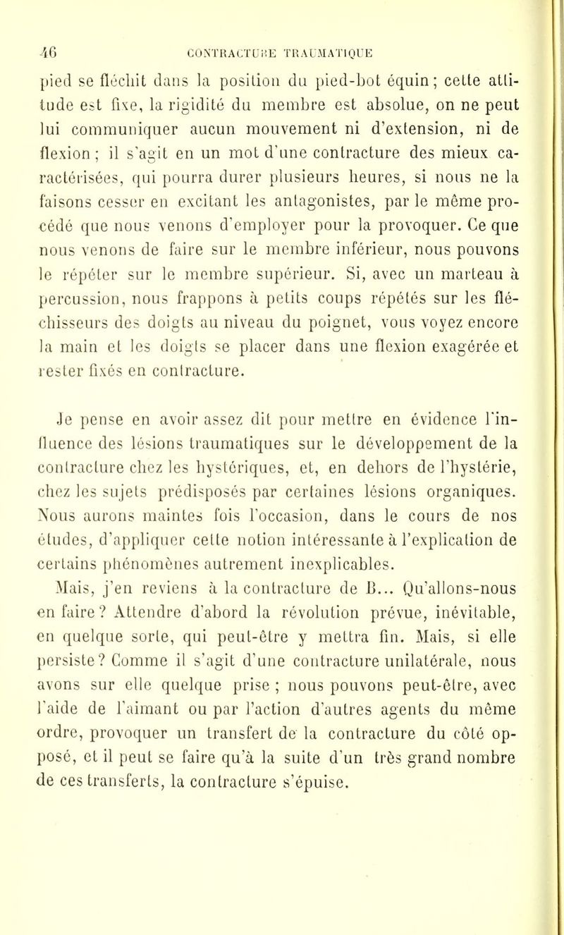 pied se fleclrit dans la position du pied-bot equin; cette atti- tude est fixe, la rigidite du membre est absolue, on ne peut lui communiquer aucun mouvement ni d'extension, ni de flexion; il s'agit en un mot d'une contracture des mieux ca- racterisees, qui pourra durer plusieurs heures, si nous ne la faisons cesser en excitant les antagonistes, par le meme pro- cede que nous venons d'employer pour la provoquer. Ce que nous venous de faire sur le membre inferieur, nous pouvons le repeter sur le membre superieur. Si, avec un marteau a percussion, nous frappons a petits coups repetes sur les fle- chisseurs des doigts au niveau du poignet, vous voyez encore la main et les doigts se placer dans une flexion exageree et rester fixes en contracture. Je pense en avoir assez dit pour mettre en evidence l'in- lluence des lesions traumatiques sur le developpement de la contracture chez les hysteriques, et, en dehors de l'hysterie, chez les sujets predisposes par certaines lesions organiques. Nous aurons maintes fois f occasion, dans le cours de nos etudes, d'appliqucr cette notion interessante a l'explication de certains phenomenes autrement inexplicables. Mais, j'en reviens a la contracture de B... Qu'allons-nous en faire? Attendre d'abord la revolution prevue, inevitable, en quelque sorte, qui peut-etre y mettra fin. Mais, si elle persiste? Comme il s'agit d'une contracture unilaterale, nous avons sur elle quelque prise ; nous pouvons peut-etre, avec faide de faimant ou par faction dautres agents du meme ordre, provoquer un transfert de la contracture du cote op- pose, et il peut se faire qu'a la suite d'un trSs grand nombre de ces transferts, la contracture s'epuise.