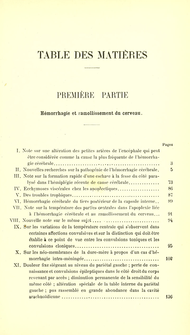 TABLE DES MATURES / PREMIERE PARTIE Hemorrhagic et ramollissement du cerveau. Pages I. Nolo sur une alteration des petites arteres de l'encephale qui pent etre consideree comme la cause la plus frequente de l'hemorrha- gie cerebrale 3 II. Nouvclles recherches sur la pathogenic de l'hemorrhagie cerebrale. 5 III. Note sur la formation rapide d'une eschare a la fesse du cote para- lyse dans rhemiplegie recente de cause cerebrale 73 IV. Ecchymoses viscerales chez les apoplectiques 86 V. Des troubles tropbiques 87 VI. Hemorrhagic cerebrale du tiers posterieur de la capsule interne.. 89 VII. Note sur la temperature des parties centrales dans Tapoplexie liec a, rhemorrhagie cerebrale et au ramollissement du cerveau... 91 VIII. Nouvelle note sur le m6me sujet 94 IX, Sur les variations de la temperature centrale qui s'observent dans certaines affections convulsives etsur la distinction qui doitdtre etablie a ce point de vue entre les convulsions toniques et les convulsions cloniques 95 X. Sur les neo-membranes de la dure-mere a propos d'un cas d'he- morrhagie intra-meningee 102 XI. Douleur fixesiegeant au niveau du parietal gauche ; perte de con- naissance et convulsions epileptiques dans le cote droit du corps revenant par acc^s ; diminution permanente de la sensibilite du m6me cote ; alteration speciale de la table interne du parietal gauche ; pus rassemble en grande abondance dans la cavite arachnoi'dienne ,,,,, 136