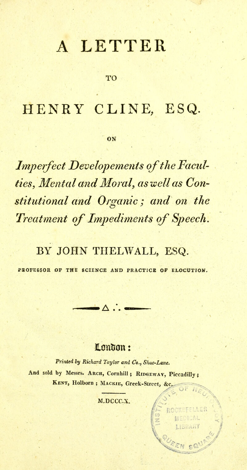 A LETTER TO HENRY CLINE, ESQ. ON Imperfect Developements oftheFacid- ties, Mental and Morale as well as Con- stitutional and Organic; and on the Treatment of Impediments of Speech. BY JOHN THELWALL, ESQ. PSOFESSOR OF THE SCIENCE AND PRACTICE OF ELOCUTION. Printed by Richard Taylor and Co., Shue-Lane. And sold by Messrs. Arch, Cornhill; Ridsewav, Piccadilly; Kent, Holborn ; Mackie, Greek-Street, &c, M.DCCC.X.