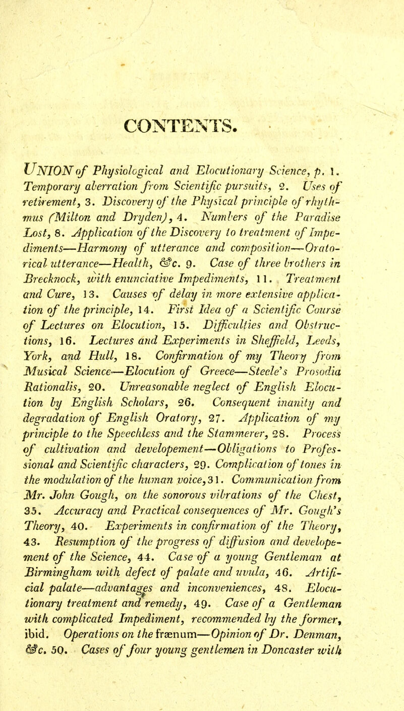 CONTENTS Union of physiological and Elocutwiiary Science j p. 1. Temporary aberration from Scientific pursuits, 2. Usr^s of retirement, 3. Discovery of'tfie Physical principle ofrhytk- mus (Milton and Dry den), 4, Numbers of the Paradise Lost, 8. Application of the Discovery to treatment of Impe^ diments—Harmo?iy of utterance and composition—Orato- rical utterance—Health, ^c. 9. Case of three brothers in Brecknock, with enunciative Impediments, 11. Treatment and Cure, 13. Causes vf dday in more extensive applica- tion of the principle, 14. First Idea of a Scientific Course of Lectures on Elocution, 13. Difficulties and Obstruc- tions, 16. Lectures and Experiments in Sheffield, Leeds, York, and Hull, IS. Confirmation of my Theory from Musical Science-—Elocution of Qreece—Steele's Prosodia Rationalis, 20. Unreasonable neglect of English Elocu- tion by English Scholars, 26. Consequent inanity and degradation of English Oratory, ^7. Application of my principle to the Speechless and the Stammerer, 28. Process of cultivation and developement—Obligations to Profes- sional and Scientific characters, 29. Complicat ion of tones in the modulation of the human voice, 31. Commutricat ion from Mr, John Gough, on the sonorous vibrations of the Chest, 35. Accuracy and Practical consequences of Mr. Gough's Theory, 40. Experiments in confirmation of the Theory, 43. Resumption of the progress of diffusion and developed- ment of the Science, 44. Case of a young Gentleman at Birmingham luith defect of palate and uvula, 46. Artifi- cial palate—advantages and inconveniences, 48. Elocu- tionary treatment and remedy, 49. Case of a Gentleman with complicated Impediment, recommended hy the former, ibid. Opei'ations on the fraenum—Opinion of Dr, Denman, ^c, 50. Cases of four young gejitlemen in Doncaster with