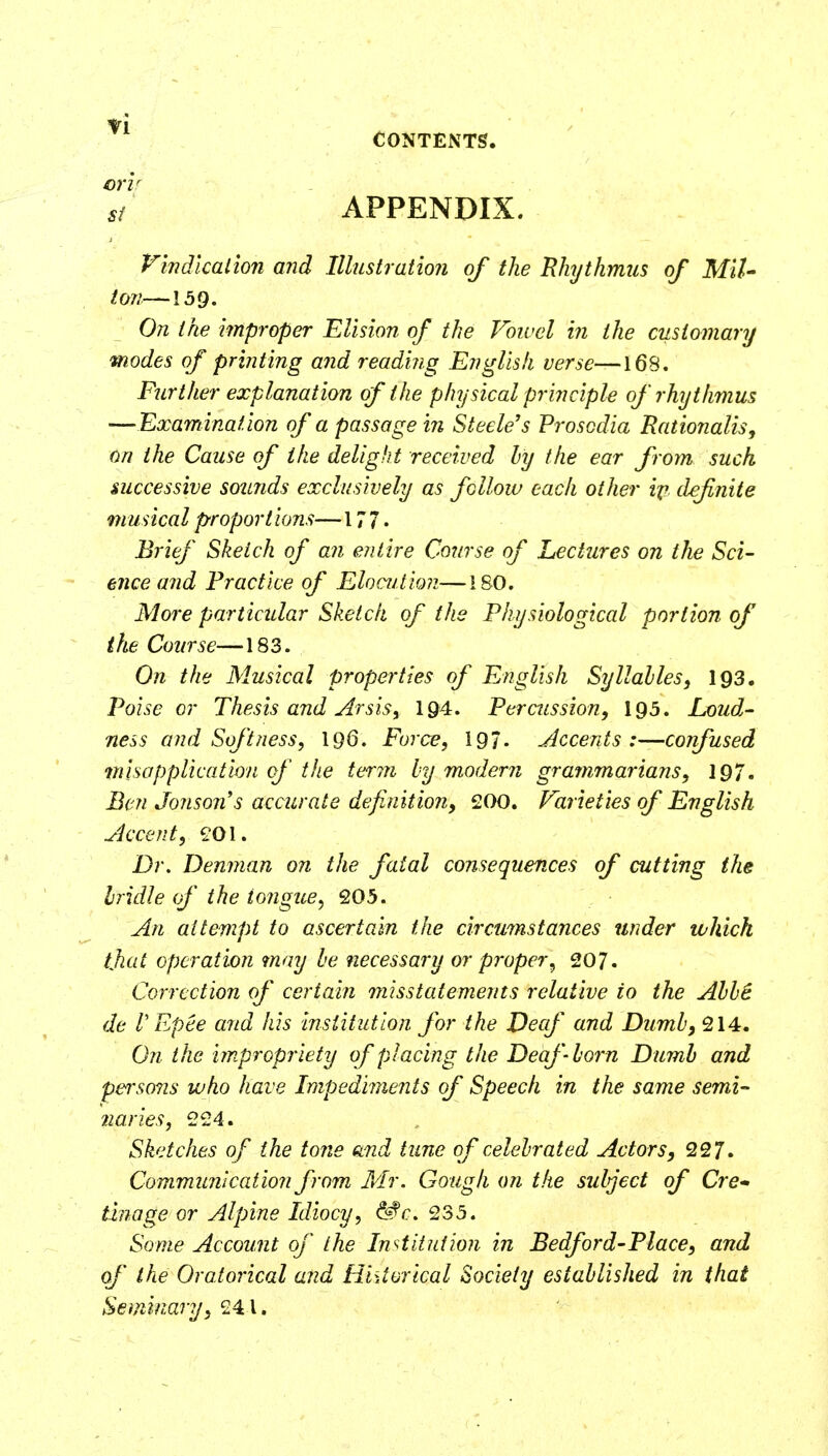 crir 5/ APPENDIX. Vindication and Illustration of the Hhjthmus of MiU ton—159. On the i^nproper Elision of the Voivel in the customary modes of printing a7id reading English verse—168. Further explanation of the physical principle of rhythmus —Examination of a passage in Steele's Prosodia Rationalise on the Cause of the delight received ly the ear from such successive sounds exclusively as fellow each other i^f. definite musical proport ions—177. Brief Sketch of an entire Co?/rse of Lectures on the Sci- ence and Practice of Elocution—180. More particular Sketch of the Physiological portion of ilie Course—183. On the Musical properties of English Syllalles, I93. Poise or Thesis and Arsis, 194. Percussion, I95. Loud,- ness and Softness, 196. Force, 197. Accents :—confused ^nisapplication of the terin ly modern grammarians, 197. Ben Jonson's accurate definition, 200. Varieties of English Accent, ?01. Dr, Denman on the fatal consequences of cutting the Iridic of the tongue^ 205. An attempt to ascertain the circumstances under which tjiat operation may he necessary or proper^ 207. Correction of certain misstatements relative to the Ahhi de V Epee and his institution for the Decf and Dumb, 214. On the impropriety of placing the Deaf horn Dumb and persons who have Impediments of Speech in the same semi- 2iaries, 224. Sketches of the tone and tune of celebrated Actors, 227. Communication from Mr. Gough on the sulject of Cre* tinage or Alpine Idiocy, ^c, 235. Some Account of the Institution in Bedford-Place, and of the Oratorical and Historical Society established in that Seminary, 241.