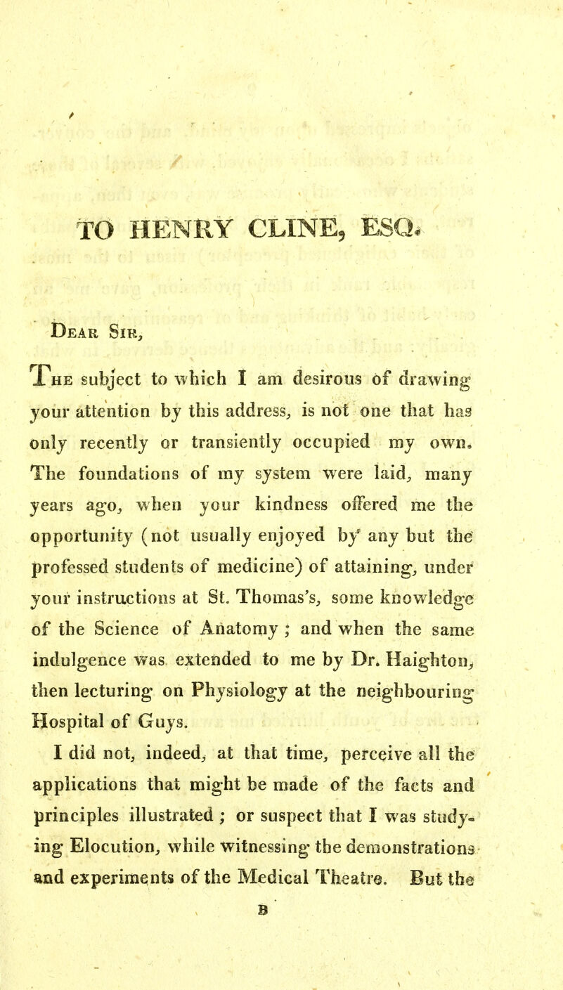 TO HENRY CLINE, ESQ* Dear Sir, The subject to which I am desirous of drawing your attention by this address^, is not one that has only recently or transiently occupied my own, The foundations of my system were laid, many years ago, when your kindness offered me the opportunity (not usually enjoyed by any but the professed students of medicine) of attaining, under your instructions at St. Thomas's, some knowledge of the Science of Anatomy ; and when the same indulgence was extended to me by Dr. Haighton^ then lecturing on Physiology at the neighbouring Hospital of Guys. I did not, indeed, at that time, perceive all the applications that might be made of the facts and principles illustrated ; or suspect that I was study- ing Elocution, while witnessing the demonstrations and experiments of the Medical Theatre, But the B