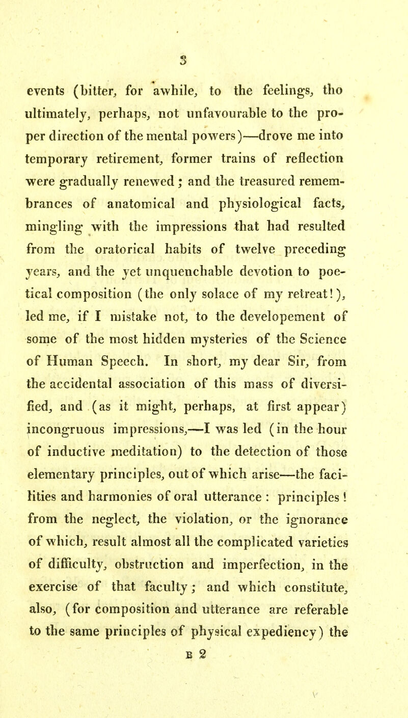 events (bitter^ for awhile, to the feelings, tho ultimately, perhaps, not unfavourable to the pro- per direction of the mental powers)—drove me into temporary retirement, former trains of reflection were gradually renew ed ; and the treasured remem- brances of anatomical and physiological facts^ mingling with the impressions that had resulted from the oratorical habits of twelve preceding years, and the yet unquenchable devotion to poe- tical composition (the only solace of my retreat!), led me, if I mistake not, to the developement of some of the most hidden mysteries of the Science of Human Speech. In short, my dear Sir, from the accidental association of this mass of diversi- fied, and (as it might, perhaps, at first appear) incongruous impressions,—I was led (in the hour of inductive meditation) to the detection of those elementary principles, out of which arise—the faci- lities and harmonies of oral utterance : principles 1 from the neglect, the violation, or the ignorance of which, result almost all the complicated varieties of difficulty, obstruction aud imperfection, in the exercise of that faculty; and which constitute, also, (for composition and utterance are referable to the same principles of physical expediency) the B 2