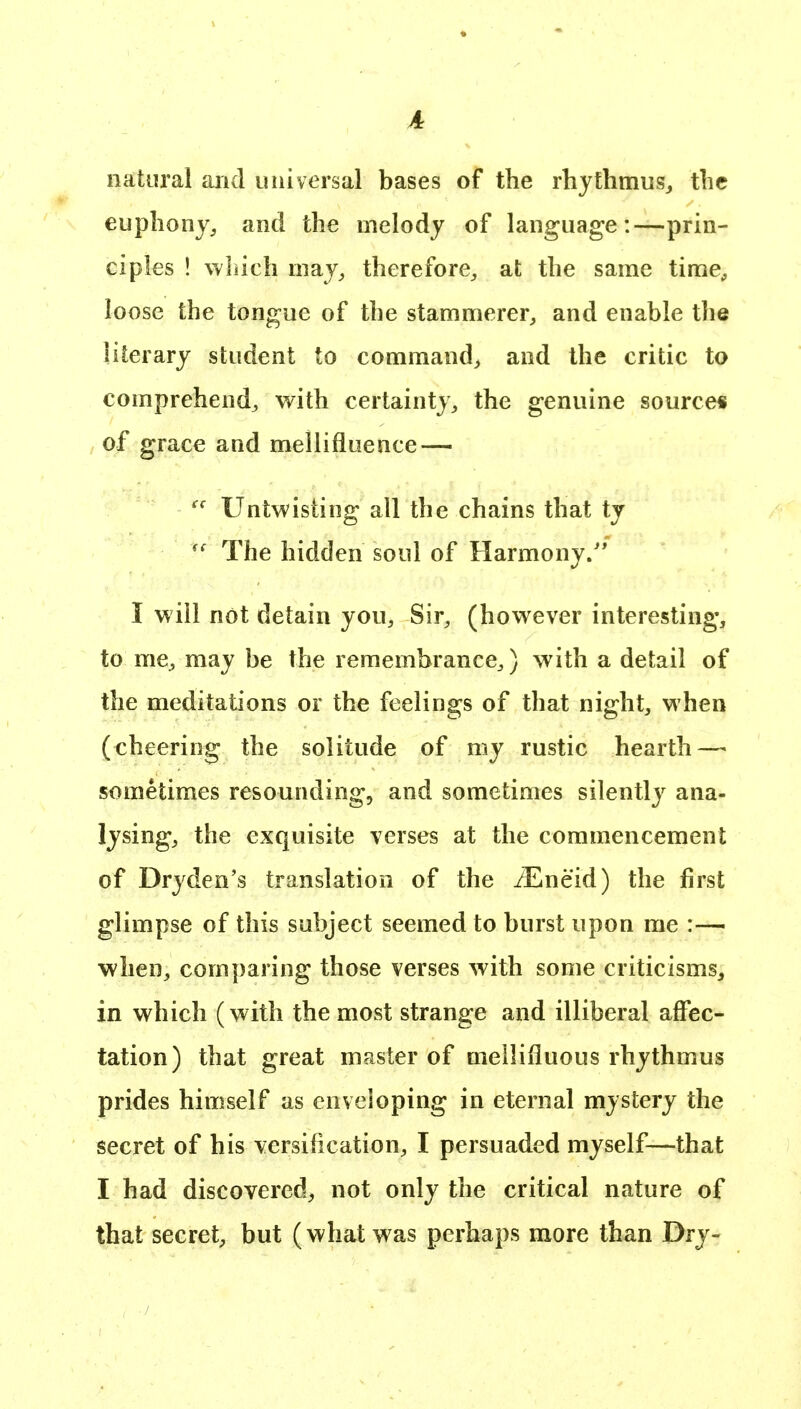 A natural arid universal bases of the rhjthniusj the euphony, and the melody of language:—prin- ciples ! which may, therefore, at the same time, loose the tongue of the stammerer, and enable the literary student to command, and the critic to comprehend, with certainty, the genuine source* of grace and mellifluence — Untwisting all the chains that ty The hidden soul of Harmony.'* I will not detain you. Sir, (however interesting, to me, may be the remembrance,) with a detail of the meditations or the feelings of that night, when (cheering the solitude of my rustic hearth — sometimes resounding, and sometimes silently ana- lysing, the exquisite verses at the commencement of Dryden's translation of the JEncid) the first glimpse of this subject seemed to burst upon me :— when, comparing those verses with some criticisms, in which (with the most strange and illiberal affec- tation) that great master of mellifluous rhythmus prides himself as enveloping in eternal mystery the secret of his versification, I persuaded myself—that I had discovered, not only the critical nature of that secret, but (what was perhaps more than Dry-