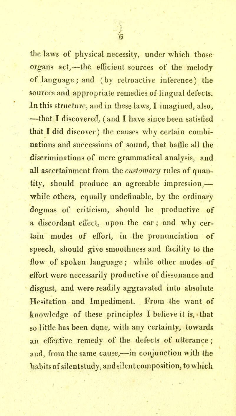 the laws of physical necessity, under which those org^ans acl^—the efficient sources of the melody of language; and (by retroactive inference) the sources and appropriate remedies of lingual defects. In this structure, and in these laws, I imagined, also^ —that I discovered, (and I have since been satisfied that I did discover) the causes why certain combi- nations and successions of sound, that baffle all the discriminations of mere grammatical analysis, and all ascertainment from the customary rules of quan- tity^ should produce an agreeable impression^— while others^ equally undefinable, by the ordinary dogmas of criticism^ should be productive of a discordant effiect, upon the ear; and why cer- tain modes of effort, in the pronunciation of speech^ should give smoothness and facility to the flow of spoken language; while other modes of effort were necessarily productive of dissonance and disgust^ and were readily aggravated into absolute Hesitation and Impediment. From the want of knowledge of these principles I believe it is, that so little has been d^ne, with any certainty, towards an effective remedy of the defects of utterance ; and, from the same cause,—in conjunction with the habits of silentstudy, andsilentcomposition, to which