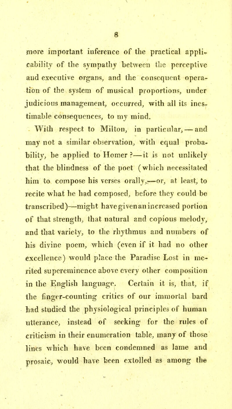 piore important inference of the practical appli- cability of the sympathy between the perceptive and executive organs, and the consequent opera- tion of the system of musical proportions, under judicious management, occurred, with all its ines- timable consequences, to my mind. With respect to Milton, in particular, — and may not a similar observation, with equal proba- bility, be applied to Homer ?—-it is not unlikely that the blindness of the poet (which necessitated him to compose his verses orally,—or, at least, to recite what he had composed, before they could be transcribed)—might have given an increased portion of that strength, that natural and copious melody, and that variety, to the rhythmus and numbers of his divine poem, which (even if it had no other excellence) would place the Paradise Lost in me- rited supereminence above every other composition in the English language. Certain it is, that, if the finger-counting critics of our immortal bard had studied the physiological principles of human utterance, instead of seeking for the rules of criticism in their enumeration table, many of those lines which have been condemned as lame and prosaic, would have been extolled as among the