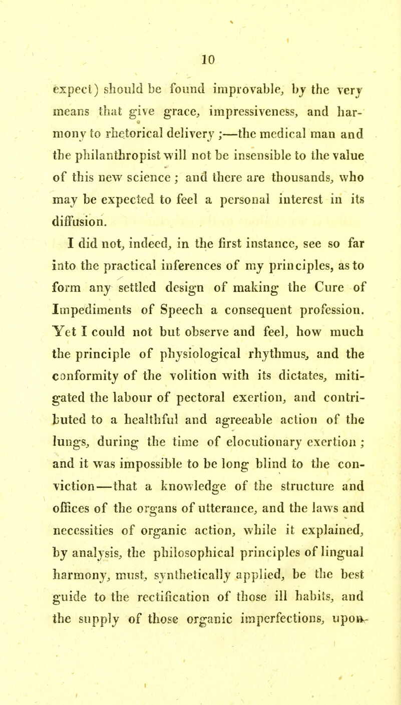 expect) should be foimtl irapiovable^ hy the verj means that give grace^, impressiveness, and har- mony to rhetorical delivery ;—the medical man and the philanthropist will not be insensible to the value of this new science ; and there are thousands^ who may be expected to feel a personal interest in its diffusion. I did not^ indeed^ in the first instance, see so far into the practical inferences of my principles, as to form any settled design of making the Cure of Impediments of Speech a consequent profession. Yet I could not but observe and feel, how much the principle of physiological rhythmus^ and the conformity of the volition with its dictates, miti- gated the labour of pectoral exertion, and contri- buted to a healthful and agreeable action of the lungs, during the time of elocutionary exertion ; and it was impossible to be long blind to the con- viction—that a knowledge of the structure and offices of the organs of utterance, and the laws and necessities of organic action, while it explained, by analysis, the philosophical principles of lingual harmony, must, synthetically applied, be the best guide to the rectification of those ill habits, and the supply of those organic imperfections, upoa^-