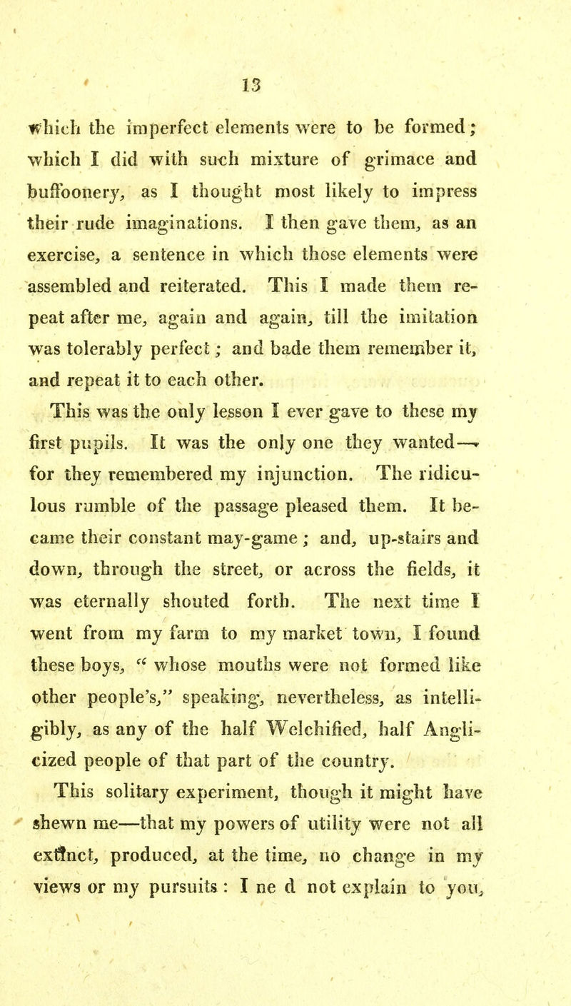 which the imperfect elements were to be formed ; which I did with su^h mixture of grimace and buffoonery, as I thought most likely to impress their rude imaginations. I then gave them, as an exercise, a sentence in which those elements were assembled and reiterated. This I made them re- peat after me, again and again, till the imitation was tolerably perfect; and bade them remember it, and repeat it to each other. This was the only lesson I ever gave to these my first pupils. It was the only one they wanted—w for they remembered my injunction. The ridicu- lous rumble of the passage pleased them. It be- came their constant may-game ; and, up-stairs and down, through the street, or across the fields, it was eternally shouted forth. The next time I went from my farm to my market town, I found these boys, whose mouths were not formed like other people's,'' speaking, nevertheless, as intelli- gibly, as any of the half Welchified, half Angli- cized people of that part of the country. This solitary experiment, though it might have shewn me—that my powers of utility were not all exflnct, produced, at the time, no change in my views or my pursuits: I ne d not explain to you^