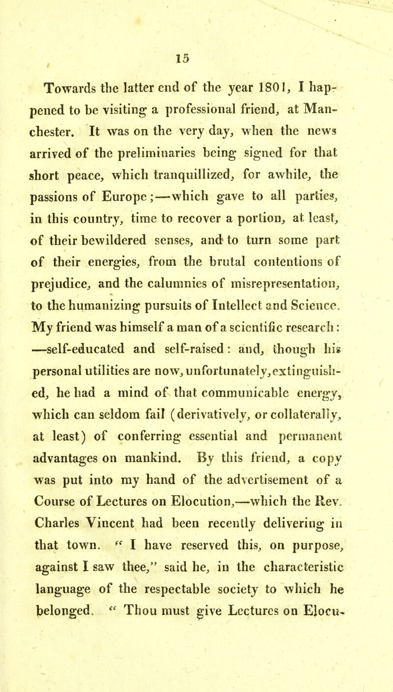Towards the latter end of the year 1801, I hap- pened to be visiting a professional friend, at Man- chester. It was on the very day, when the news arrived of the preliminaries being signed for that short peace, which tranquillized, for awhile, the passions of Europe;—which gave to all parties, in this country, time to recover a portion, at least, of their bewildered senses, and to turn some part of their energies, from the brutal contentions of prejudice, and the calumnies of misrepresentation, to the humanizing pursuits of Intellect and Science. My friend was himself a man of a scientific research: —self-educated and self-raised: and, though his personal utilities are now, unfortunately,extinguish- ed, he had a mind of that communicable energy, which can seldom fail (derivatively, or collaterally, at least) of conferring essential and permanent advantages on mankind. By this friend, a copy was put into my hand of the advertisement of a Course of Lectures on Elocution,—which the Rev. Charles Vincent had been recently delivering in that town. I have reserved this, on purpose, against I saw thee, said he, in the characteristic language of the respectable society to which he Jjelonged, Thou must give Lectures on EJocu*