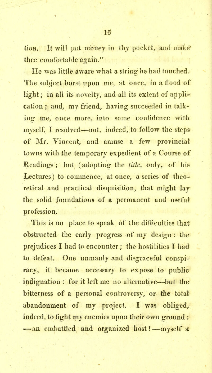 tioii. It will put money in thj pockety and maie' thee comfortable again.'* He was little aware what a striog he had touched. The subject burst upon me, at once^, in a flood of light; in all its novelty^ and all its extent of appli- cation ; andj my friend, having succeeded in talk- ing me, once more, into some conlidence with myself, I resolved—not, indeed, to follow the steps of Mr. Vincent, and amuse a few provinciaf tov/ns with the temporary expedient of a Course of Readings ; but (adopting the tiile, only, of hi& Lectures) to commence, at once, a series of theo- retical and practical disquisition, that might lay the solid foundatians of a permanent and useful profession. This is no place to speak of the difficulties that obstructed the early progress of my design : the prejudices I had to encounter; the hostilities I had to defeat. One unmanly and disgraceful conspi- racy, it became necessary to expose to public indignation : for it left me no alternative—but the bitterness of a personal controversy, or the total abandonment of my project. I was obliged^ indeed, to fight qfiy enemies upon their own ground : — an embattled and organized host!—myself §^
