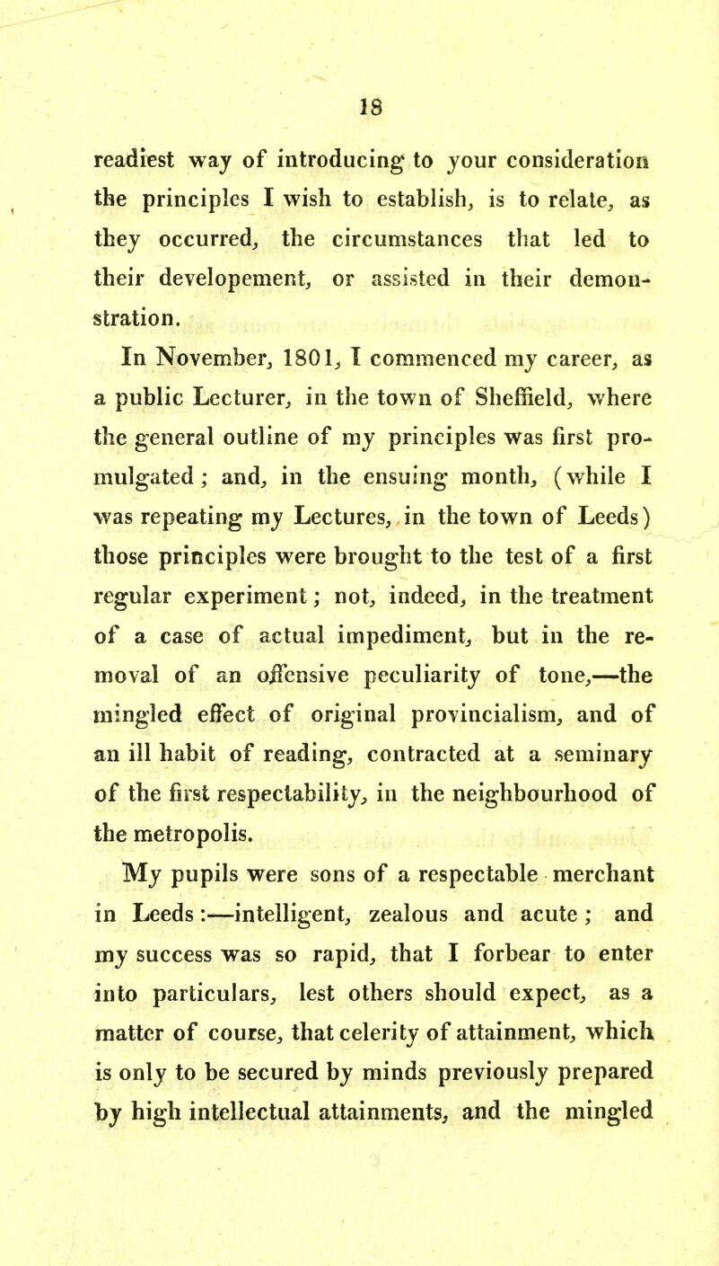 readiest waj of introducing to your consideration the principles I wish to establish, is to relate, as they occurred, the circumstances that led to their developement, or assisted in their demon- stration. In November, 1801, I commenced my career, as a public Lecturer, in the town of Sheffield, where the general outline of my principles was first pro- mulgated ; and, in the ensuing month, (while I was repeating my Lectures, in the town of Leeds) those principles were brought to the test of a first regular experiment; not, indeed, in the treatment of a case of actual impediment, but in the re- moval of an oiTensive peculiarity of tone,—the mingled effect of original provincialism, and of an ill habit of reading, contracted at a seminary of the first respectability;, in the neighbourhood of the metropolis. My pupils were sons of a respectable merchant in Leeds:—intelligent, zealous and acute ; and my success was so rapid, that I forbear to enter into particulars, lest others should expect, as a matter of course, that celerity of attainment, which is only to be secured by minds previously prepared by high intellectual attainments^ and the mingled