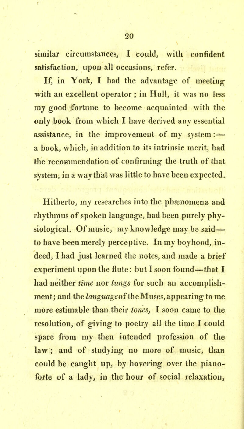 r 20 similar circumstances^ I could, with confident satisfaction, upon all occasions, refer. If, in York, I had the advantage of meeting with an excellent operator ; in Hull, it was no less my good (fortune to become acquainted with the only book from which I have derived any essential assistance, in the improvement of my system:— a book, which, in addition to its intrinsic merit, had the recommendation of confirming the truth of that system, in a way that was little to have been expected. Hitherto, my researches into the phasnomena and rhythmus of spoken language, had been purely phy- siological. Of music, my knowledge may be said—- to have been merely perceptive. In my boyhood, in- deed, I had just learned the notes, and made a brief experiment upon the flute: but I soon found—that I had neither time nor lungs for such an accomplish- ment; and the languageof the Muses, appearing to me more estimable than their tones,, I soon came to the resolution, of giving to poetry all the time I could spare from my then intended profession of the law ; and of studying no more of music, than could be caught up, by hovering over the piano- forte of a lady, in the hour of social relaxation.