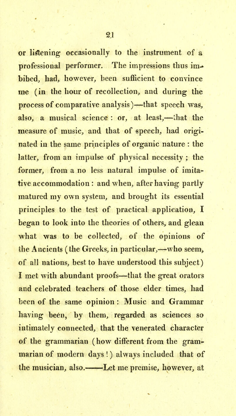 2J or likening occasionally to the instrument of a professional performer. The impressions thus ira-* bibed, had, however, been sufficient to convince me (in the hour of recollection, and during the process of comparative analysis)—that speech was, also, a musical science : or, at least,—that the measure of music, and that of speech, had origi- nated in the same principles of organic nature : the latter, from an impulse of physical necessity ; the former, from a no less natural impulse of imita- tive accommodation : and when, after having partly matured my own system, and brought its essential principles to the test of practical application, I began to look into the theories of others, and glean what was to be collected, of the opinions of the Ancients (the Greeks, in particular,—who seem> of all nations, best to have understood this subject) I met w ith abundant proofs—that the great orators and celebrated teachers of those elder times, had been of the same opinion : Music and Grammar having been, by them, regarded as sciences so intimately connected, that the venerated character of the grammarian (how different from the gram- marian of modern days !) always included that of the musician, also. Let me premise, however, at