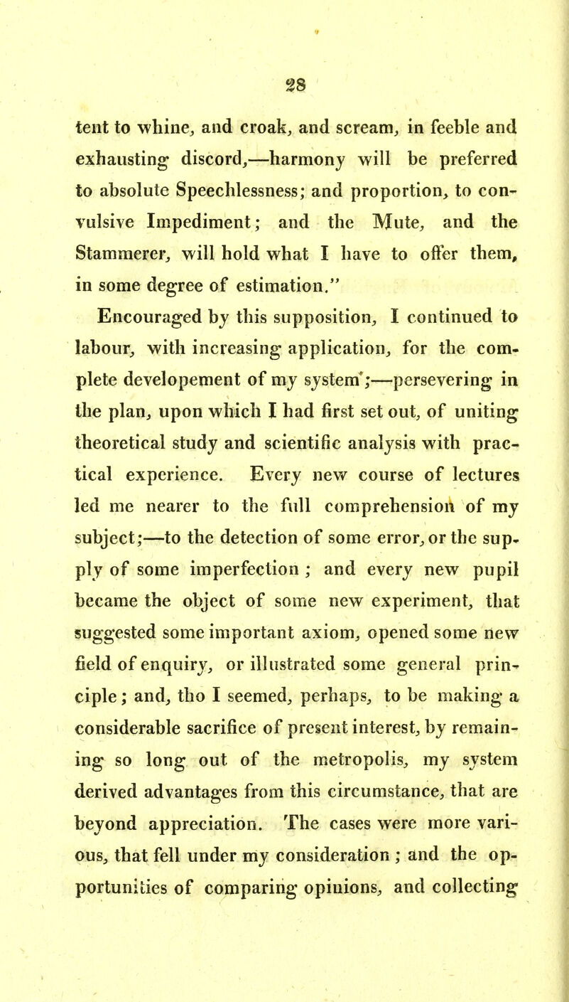 tent to whine^ and croak, and scream, in feeble and exhausting discord,—harmony will be preferred to absolute Speechlessness; and proportion, to con- vulsive Impediment; and the Mute, and the Stamraerei% will hold what I have to offer them, in some degree of estimation/' Encouraged bj this supposition, I continued to labour, with increasing application, for the com- plete developement of my system*;—persevering in the plan, upon which I had first set out, of uniting theoretical study and scientific analysis with prac- tical experience. Every new course of lectures led me nearer to the full comprehension of my subject;—to the detection of some error, or the sup- ply of some imperfection ; and every new pupil became the object of some new experiment, that suggested some important axiom, opened some new field of enquiry, or illustrated some general prin- ciple ; and, tho I seemed, perhaps, to be making a considerable sacrifice of present interest, by remain- ing so long out of the metropolis, my system derived advantages from this circumstance, that are beyond appreciation. The cases were more vari- ous, that fell under my consideration ; and the op- portunities of comparing opinions, and collecting