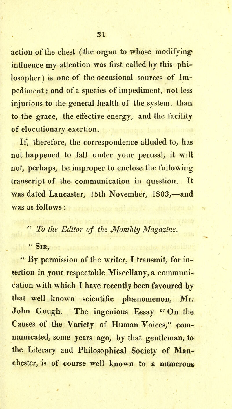 action of the chest (the organ to whose modifying^ influence my attention was first called by this phi- losopher) is one of the occasional sources of Im- pediment ; and of a species of impediment, not less injurious to the general health of the system, than to the grace, the effective energy, and the facility of elocutionary exertion. If, therefore^ the correspondence alluded to, has not happened to fall under your perusal, it will not, perhaps, be improper to enclose the following transcript of the communication in question. It was dated Lancaster, 15th November, 1803^—and was as follows:  To the Editor of the Monthly Magazine, By permission of the writer, I transmit, for in- sertion in your respectable Miscellany, a communi- cation with which I have recently been favoured by that well known scientific phasnomenon, Mr, John Gough. The ingenious Essay On the Causes of the Variety of Human Voices,'' com- municated, some years ago, by that gentleman, to the Literary and Philosophical Society of Man- chester^ is of course well known to a numerous