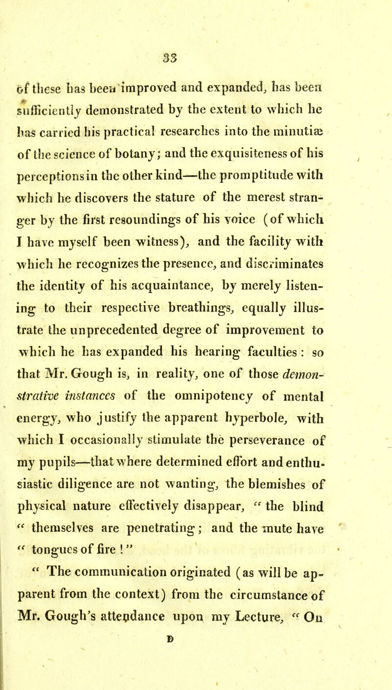 B3 of these has been improved and expanded, has been sofFicientlj demonstrated by the extent to which he has carried his practical researches into the minutiae of the science of botany; and the exquisiteness of his perceptions in the other kind—the promptitude with which he discovers the stature of the merest stran- ger by the first resoundings of his voice (of which I have myself been witness), and the facility with which he recognizes the presence, and discriminates the identity of his acquaintance^ by merely listen- ing to their respective breathings, equally illus- trate the unprecedented degree of improvement to which he has expanded his hearing faculties : so that Mr. Go ugh is3 in reality, one of those demon- strative instances of the omnipotency of mental energy, who justify the apparent hyperbole, with which I occasionally stimulate the perseverance of my pupils—that where determined effort and enthu- siastic diligence are not wanting, the blemishes of physical nature effectively disappear, the blind themselves are penetrating; and the mute have tongues of fire !  The communication originated (as will be ap- parent from the context) from the circumstance of Mr. Gough's atteqdance upon my Lecture, On