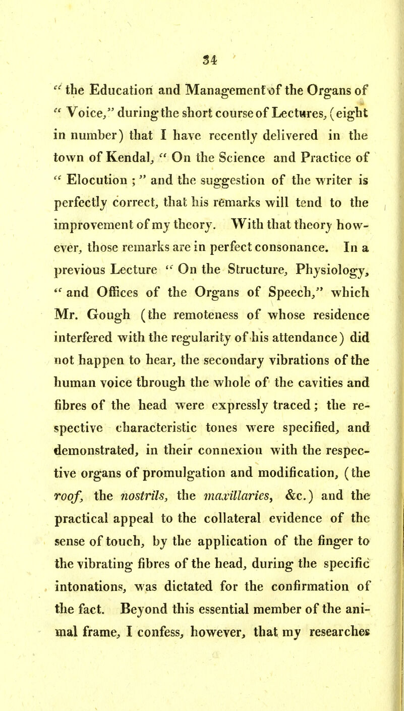 the Education and Management of the Organs of Voice/' during the short courseofLectwreS;, (eight in number) that I have recently delivered in the town of Kendal;,  On the Science and Practice of Elocution ;  and the suggestion of the writer is perfectly correct, that his remarks will tend to the improvement of my theory. With that theory how- ever, those remarks are in perfect consonance. In a previous Lecture On the Structure, Physiology, and Offices of the Organs of Speech/* which Mr. Gough (the remoteness of whose residence interfered with the regularity of his attendance) did not happen to hear, the secondary vibrations of the human voice through the whole of the cavities and fibres of the head were expressly traced; the re- spective characteristic tones were specified, and demonstrated, in their connexion with the respec- tive organs of promulgation and modification, (the roof, the nostrils, the mamillaries^ &c.) and the practical appeal to the collateral evidence of the sense of touch, by the application of the finger to the vibrating fibres of the head, during the specific intonations, was dictated for the confirmation of the fact. Beyond this essential member of the ani- mal frame, I confess, however, that my researches