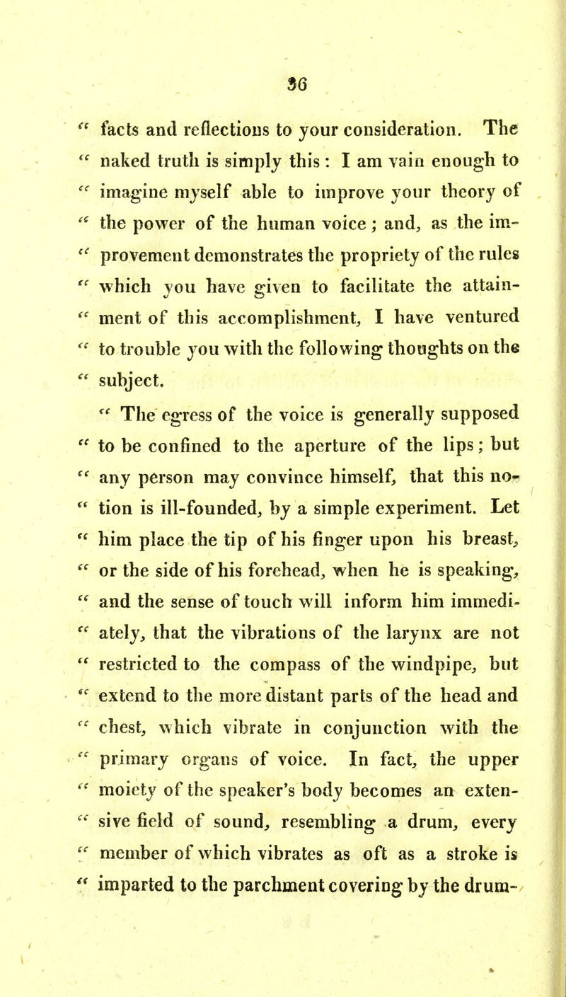 facts and reflections to your consideration. The naked truth is simply this: I am vain enough to imagine myself able to improve your theory of the power of the human voice; and, as the im- provement demonstrates the propriety of the rules which you have given to facilitate the attain- ment of this accomplishment, I have ventured to trouble you with the following thoughts on the subject. The egress of the voice is generally supposed to be confined to the aperture of the lips; but any person may convince himself, that this no^ tion is ill-founded, by a simple experiment. Let him place the tip of his finger upon his breast^ or the side of his forehead, when he is speaking, and the sense of touch will inform him immedi- ately, that the vibrations of the larynx are not restricted to the compass of the windpipe, but extend to the more distant parts of the head and chest, which vibrate in conjunction with the primary organs of voice. In fact, the upper moiety of the speaker's body becomes an exten- sive field of sound, resembling a drum, every member of which vibrates as oft as a stroke is imparted to the parchment covering by the drum-