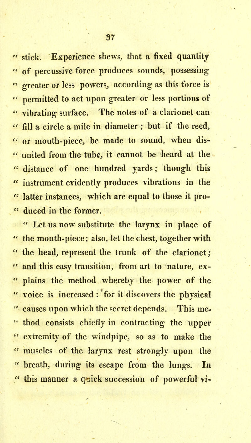 sr stick. Experience shews, that a fixed quantity of percussive force produces sounds, possessing greater or less powers, according as this force is permitted to act upon greater or less portions of vibrating surface. The notes of a clarionet can fill a circle a mile in diameter ; but if the reed, or mouth-piece, be made to sound, when dis- united from the tube, it cannot be heard at the distance of one hundred jards; though this instrument evidently produces vibrations in the latter instances, which are equal to those it pro- duced in the former. Let us now substitute the larynx in place of the mouth-piece; also, let the chest, together with the head, represent the trunk of the clarionet; and this easy transition, from art to nature, ex- plains the method whereby the power of the voice is increased: for it discovers the physical causes upon which the secret depends. This me- thod consists chiefly in contracting the upper extremity of the windpipe, so as to make the muscles of the larynx rest strongly upon the breathy during its escape from the lungs. In this manner a qsick succession of powerful vi-
