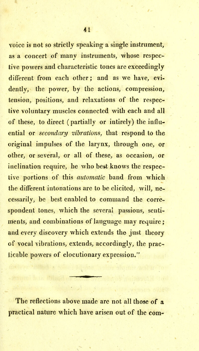 voice is not so strictly speaking a single instrument, as a concert of many instruments, whose respec- tive pow^ers and characteristic tones are exceedingly different from each other; and as we have, evi- dently, the power, by the actions, compression, tension, positions, and relaxations of the respec- tive voluntary muscles connected with each and all of these, to direct (partially or intirely) the influ- ential or secondary vibrations, that respond to the original impulses of the larynx, through one, or other, or several, or all of these, as occasion, or inclination require, he who best knows the respec- tive portions of this automatic band from which the different intonations are to be elicited, will, ne- cessarily, be best enabled to command the corre- spondent tones, which the several passions, senti- ments, and combinations of language may require; and every discovery which extends the just theory of vocal vibrations, extends, accordingly, the prac- ticable powers of elocutionary expression. The reflections above made are not all those of a practical nature which have arisen out of the com-